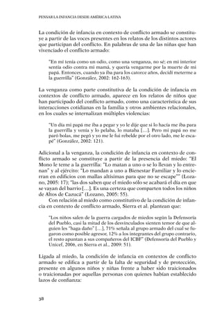 Pensar la infancia desde América Latina
38
La condición de infancia en contexto de conflicto armado se constitu-
ye a partir de las voces presentes en los relatos de los distintos actores
que participan del conflicto. En palabras de una de las niñas que han
vivenciado el conflicto armado:
“En mí tenía como un odio, como una venganza, no sé; en mi interior
sentía odio contra mi mamá, y quería vengarme por la muerte de mi
papá. Entonces, cuando ya iba para los catorce años, decidí meterme a
la guerrilla” (González, 2002: 162-163).
La venganza como parte constitutiva de la condición de infancia en
contextos de conflicto armado, aparece en los relatos de niños que
han participado del conflicto armado, como una característica de sus
interacciones cotidianas en la familia y otros ambientes relacionales,
en los cuales se internalizan múltiples violencias:
“Un día mi papá me iba a pegar y yo le dije que si lo hacía me iba para
la guerrilla y venía y lo pelaba, lo mataba […]. Pero mi papá no me
paró bolas, me pegó y yo me le fui rebelde por el otro lado, me le esca-
pé” (González, 2002: 121).
Adicional a la venganza, la condición de infancia en contexto de con-
flicto armado se constituye a partir de la presencia del miedo: “El
Mono le teme a la guerrilla: “Lo matan a uno o se lo llevan y lo entre-
nan” y al ejército: “Lo mandan a uno a Bienestar Familiar y lo encie-
rran en edificios con mallas altísimas para que no se escape”” (Loza-
no, 2005: 17); “las dos saben que el miedo sólo se acabará el día en que
se vayan del barrio […]. Es una certeza que comparten todos los niños
de Altos de Cazucá” (Lozano, 2005: 55).
Con relación al miedo como constitutivo de la condición de infan-
cia en contexto de conflicto armado, Sierra et al. plantean que:
“Los niños salen de la guerra cargados de miedos según la Defensoría
del Pueblo, casi la mitad de los desvinculados sienten temor de que al-
guien les “haga daño” […], 71% señala al grupo armado del cual se fu-
garon como posible agresor, 12% a los integrantes del grupo contrario,
el resto apuntan a sus compañeros del ICBF” (Defensoría del Pueblo y
Unicef, 2006, en Sierra et al., 2009: 51).
Ligada al miedo, la condición de infancia en contextos de conflicto
armado se edifica a partir de la falta de seguridad y de protección,
presente en algunos niños y niñas frente a haber sido traicionados
o traicionadas por aquellas personas con quienes habían establecido
lazos de confianza:
 