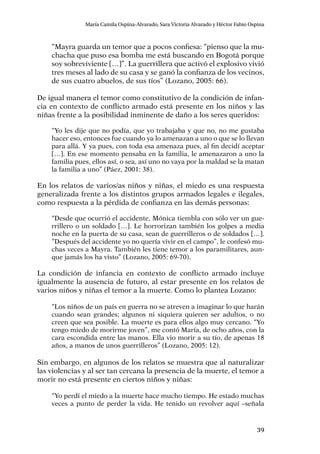 39
María Camila Ospina-Alvarado, Sara Victoria Alvarado y Héctor Fabio Ospina
“Mayra guarda un temor que a pocos confiesa: “pienso que la mu-
chacha que puso esa bomba me está buscando en Bogotá porque
soy sobreviviente […]”. La guerrillera que activó el explosivo vivió
tres meses al lado de su casa y se ganó la confianza de los vecinos,
de sus cuatro abuelos, de sus tíos” (Lozano, 2005: 66).
De igual manera el temor como constitutivo de la condición de infan-
cia en contexto de conflicto armado está presente en los niños y las
niñas frente a la posibilidad inminente de daño a los seres queridos:
“Yo les dije que no podía, que yo trabajaba y que no, no me gustaba
hacer eso, entonces fue cuando ya lo amenazan a uno o que se lo llevan
para allá. Y ya pues, con toda esa amenaza pues, al fin decidí aceptar
[…]. En ese momento pensaba en la familia, le amenazaron a uno la
familia pues, ellos así, o sea, así uno no vaya por la maldad se la matan
la familia a uno” (Páez, 2001: 38).
En los relatos de varios/as niños y niñas, el miedo es una respuesta
generalizada frente a los distintos grupos armados legales e ilegales,
como respuesta a la pérdida de confianza en las demás personas:
“Desde que ocurrió el accidente, Mónica tiembla con sólo ver un gue-
rrillero o un soldado […]. Le horrorizan también los golpes a media
noche en la puerta de su casa, sean de guerrilleros o de soldados […].
“Después del accidente yo no quería vivir en el campo”, le confesó mu-
chas veces a Mayra. También les tiene temor a los paramilitares, aun-
que jamás los ha visto” (Lozano, 2005: 69-70).
La condición de infancia en contexto de conflicto armado incluye
igualmente la ausencia de futuro, al estar presente en los relatos de
varios niños y niñas el temor a la muerte. Como lo plantea Lozano:
“Los niños de un país en guerra no se atreven a imaginar lo que harán
cuando sean grandes; algunos ni siquiera quieren ser adultos, o no
creen que sea posible. La muerte es para ellos algo muy cercano. “Yo
tengo miedo de morirme joven”, me contó María, de ocho años, con la
cara escondida entre las manos. Ella vio morir a su tío, de apenas 18
años, a manos de unos guerrilleros” (Lozano, 2005: 12).
Sin embargo, en algunos de los relatos se muestra que al naturalizar
las violencias y al ser tan cercana la presencia de la muerte, el temor a
morir no está presente en ciertos niños y niñas:
“Yo perdí el miedo a la muerte hace mucho tiempo. He estado muchas
veces a punto de perder la vida. He tenido un revolver aquí –señala
 
