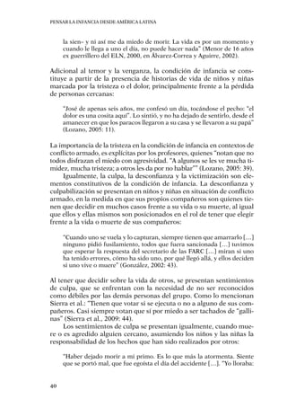 Pensar la infancia desde América Latina
40
la sien– y ni así me da miedo de morir. La vida es por un momento y
cuando le llega a uno el día, no puede hacer nada” (Menor de 16 años
ex guerrillero del ELN, 2000, en Álvarez-Correa y Aguirre, 2002).
Adicional al temor y la venganza, la condición de infancia se cons-
tituye a partir de la presencia de historias de vida de niños y niñas
marcada por la tristeza o el dolor, principalmente frente a la pérdida
de personas cercanas:
“José de apenas seis años, me confesó un día, tocándose el pecho: “el
dolor es una cosita aquí”. Lo sintió, y no ha dejado de sentirlo, desde el
amanecer en que los paracos llegaron a su casa y se llevaron a su papá”
(Lozano, 2005: 11).
La importancia de la tristeza en la condición de infancia en contextos de
conflicto armado, es explícitas por los profesores, quienes “notan que no
todos disfrazan el miedo con agresividad. “A algunos se les ve mucha ti-
midez, mucha tristeza; a otros les da por no hablar”” (Lozano, 2005: 39).
Igualmente, la culpa, la desconfianza y la victimización son ele-
mentos constitutivos de la condición de infancia. La desconfianza y
culpabilización se presentan en niños y niñas en situación de conflicto
armado, en la medida en que sus propios compañeros son quienes tie-
nen que decidir en muchos casos frente a su vida o su muerte, al igual
que ellos y ellas mismos son posicionados en el rol de tener que elegir
frente a la vida o muerte de sus compañeros:
“Cuando uno se vuela y lo capturan, siempre tienen que amarrarlo […]
ninguno pidió fusilamiento, todos que fuera sancionada […] tuvimos
que esperar la respuesta del secretario de las FARC […] miran si uno
ha tenido errores, cómo ha sido uno, por qué llegó allá, y ellos deciden
si uno vive o muere” (González, 2002: 43).
Al tener que decidir sobre la vida de otros, se presentan sentimientos
de culpa, que se enfrentan con la necesidad de no ser reconocidos
como débiles por las demás personas del grupo. Como lo mencionan
Sierra et al.: “Tienen que votar si se ejecuta o no a alguno de sus com-
pañeros. Casi siempre votan que sí por miedo a ser tachados de “galli-
nas” (Sierra et al., 2009: 44).
Los sentimientos de culpa se presentan igualmente, cuando mue-
re o es agredido alguien cercano, asumiendo los niños y las niñas la
responsabilidad de los hechos que han sido realizados por otros:
“Haber dejado morir a mi primo. Es lo que más la atormenta. Siente
que se portó mal, que fue egoísta el día del accidente […]. “Yo lloraba:
 