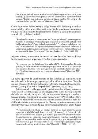 41
María Camila Ospina-Alvarado, Sara Victoria Alvarado y Héctor Fabio Ospina
¡Me voy a morir, déjenme a mí primero! ¡No me quiero morir, soy muy
niña! […], ni ha dejado de pensar que su mamá no le permitió donar
sangre. “Tenían que quitarme sangre a mí para darle a él”, porque ella
también había perdido mucha” (Lozano, 2005: 71).
Como lo plantea Bello (2001) la culpa frente a los hechos que no han
cometido los niños y las niñas está presente de igual manera en niños
y niñas en situación de desplazamiento forzoso a causa del conflicto
armado. En palabras de Bello:
“Se echan la culpa a sí mismos o a los “otros próximos”, son comporta-
mientos o actitudes propias las que causaron la situación actual: “por
hablar demasiado”, “por haberles guardado”, “por haber salido esa no-
che”. No identifican un agresor con intenciones e intereses definidos y
se apropian del discurso construido por los agresores para justificar sus
acciones delictivas: “por sapos”, “por auxiliadores” (Bello, 2001: 37).
Algunos niños y niñas mencionan así mismo, la culpa frente a haber
hecho daño a otros, al pertenecer a los grupos armados:
“Y reconoce con facilidad que “esa vida allá” le dejó secuelas. La más
grande, la del montón de muertos que quedaron atrás. A veces sueña
con algunos de ellos. “Los miro, pero no en combate; hablo con ellos”
[…]. También lo marcaron las personas a las que mató” (Lozano, 2005:
128-129).
La culpa aparece de igual manera en las familias, al considerar que
no se hizo lo suficiente para proteger a los niños y las niñas: “Para la
mamá, el recuerdo del día del secuestro llegaba cargado de recrimina-
ciones: ‘¿Por qué no salí a despedirlas?’” (Lozano, 2005: 113).
Asimismo, el conflicto armado posiciona a los niños y niñas en
“una visión victimista que ve al superviviente como necesariamente
dañado, necesitado de ayuda, afectado aunque lo niegue o rechace
buscar ayuda, constituirá un error importante” (Pérez-Sales, 2004:
31). En los relatos de varios niños y niñas aparece alusión a esta po-
sición victimista, aunque algunos de ellos se muestran como agentes
de su propia vida, a pesar de que otros buscan asignarles dicho lugar:
“Pienso que así como tuve las agallas para ser un líder negativo, ahora
tengo las posibilidades de hacer otro tipo de cosas […]. Quiero decirle
a la sociedad que nos acepte, que mire lo que nosotros estamos hacien-
do, que no somos personas malas, que tenemos muchas cosas buenas
y que las estamos haciendo ahora. La gente dice que los guerrilleros
son matones y que no sé qué más; o sea, lo siento porque en el colegio
hacemos debates y se siente ese odio” (González, 2002: 131-132).
 