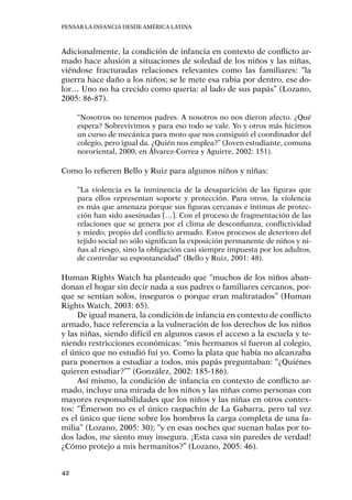 Pensar la infancia desde América Latina
42
Adicionalmente, la condición de infancia en contexto de conflicto ar-
mado hace alusión a situaciones de soledad de los niños y las niñas,
viéndose fracturadas relaciones relevantes como las familiares: “la
guerra hace daño a los niños; se le mete esa rabia por dentro, ese do-
lor… Uno no ha crecido como quería: al lado de sus papás” (Lozano,
2005: 86-87).
“Nosotros no tenemos padres. A nosotros no nos dieron afecto. ¿Qué
espera? Sobrevivimos y para eso todo se vale. Yo y otros más hicimos
un curso de mecánica para moto que nos consiguió el coordinador del
colegio, pero igual da. ¿Quién nos emplea?” (Joven estudiante, comuna
nororiental, 2000, en Álvarez-Correa y Aguirre, 2002: 151).
Como lo refieren Bello y Ruiz para algunos niños y niñas:
“La violencia es la inminencia de la desaparición de las figuras que
para ellos representan soporte y protección. Para otros, la violencia
es más que amenaza porque sus figuras cercanas e íntimas de protec-
ción han sido asesinadas […]. Con el proceso de fragmentación de las
relaciones que se genera por el clima de desconfianza, conflictividad
y miedo, propio del conflicto armado. Estos procesos de deterioro del
tejido social no sólo significan la exposición permanente de niños y ni-
ñas al riesgo, sino la obligación casi siempre impuesta por los adultos,
de controlar su espontaneidad” (Bello y Ruiz, 2001: 48).
Human Rights Watch ha planteado que “muchos de los niños aban-
donan el hogar sin decir nada a sus padres o familiares cercanos, por-
que se sentían solos, inseguros o porque eran maltratados” (Human
Rights Watch, 2003: 65).
De igual manera, la condición de infancia en contexto de conflicto
armado, hace referencia a la vulneración de los derechos de los niños
y las niñas, siendo difícil en algunos casos el acceso a la escuela y te-
niendo restricciones económicas: “mis hermanos sí fueron al colegio,
el único que no estudió fui yo. Como la plata que había no alcanzaba
para ponernos a estudiar a todos, mis papás preguntaban: “¿Quiénes
quieren estudiar?”” (González, 2002: 185-186).
Así mismo, la condición de infancia en contexto de conflicto ar-
mado, incluye una mirada de los niños y las niñas como personas con
mayores responsabilidades que los niños y las niñas en otros contex-
tos: “Émerson no es el único raspachín de La Gabarra, pero tal vez
es el único que tiene sobre los hombros la carga completa de una fa-
milia” (Lozano, 2005: 30); “y en esas noches que suenan balas por to-
dos lados, me siento muy insegura. ¡Esta casa sin paredes de verdad!
¿Cómo protejo a mis hermanitos?” (Lozano, 2005: 46).
 