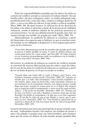 43
María Camila Ospina-Alvarado, Sara Victoria Alvarado y Héctor Fabio Ospina
Entre las responsabilidades asumidas por los niños y las niñas en
contexto de conflicto armado se encuentra el trabajo infantil: “de una
familia pobre, ahí pues trabajamos todos, yo estaba trabajando inde-
pendientemente hace como dos años –empezó a trabajar desde los 10
años–, o sea yo me daba mi vida así, lo que podía o a ellos le ayudaba”
(Páez, 2001: 28). De igual manera, la vulneración de los derechos de
los niños y las niñas se presenta a partir de la presencia de múltiples
violencias, siendo el maltrato infantil de las prácticas presentes en
sus interacciones: “en mi casa definitivamente la pasaba muy mal, mi
mamá conmigo era terrible, me pegaba por nada” (Páez, 2001: 35).
Adicionalmente, la condición de infancia se constituye a partir
del desarraigo a los espacios que se habitan, ya que en muchos casos,
las familias se ven obligadas a desplazarse a otros lugares para prote-
gerse de las violencias:
“Como Yair, ella piensa que una de las secuelas más grandes que le dejó
la guerra es haber perdido su tierra. Y como él, prefiere buscar una
excusa para borrar las “cosas malas” que hizo allá: “de todas maneras
en ese momento no pensábamos nada; no estábamos con la familia y
éramos muy niños” (Lozano, 2005: 146).
Así mismo, la condición de infancia en contexto de conflicto armado
se construye de manera diferenciada para los niños y para las niñas.
En el caso de las niñas la condición de infancias se constituye a partir
de ser un botín de guerra, en el que su cuerpo se cosifica:
“Cuando llega una mujer allá es como si llegara carne fresca, esos
hombres, hummm, cansan mucho” (González, 2002: 35); “además, yo
miraba que a su lado –del comandante– tenía muchos respaldos: te-
nía respeto, plata, nada me hacía falta, tenía seguridad, entonces yo
me entregué a él, el comandante máximo, nos separó, porque cuando
llega una mujer siempre la catean para ver si es flojita; hay mujeres
que se riegan por todo el campamento, y otras veces las cogen así abu-
sadas […]. De noche era horrible” (González, 2002: 37); “dormía con
la riata, con botas y con todo y llegaban a tocarme, hasta que un día,
llorando, fui donde el comandante y le dije que yo no iba a aguantar
más. Él me dio la orden de que al que llegara a cansar, que le zam-
para un tiro” (González, 2002: 37); “otro mando se aprovechó de su
ausencia y abusó de mí. Ese fue el peor día de mi vida en la guerrilla”
(González, 2002: 165).
Como lo menciona una joven que participó de un grupo armado cuan-
do niña, “maltrataban mucho a las mujeres, las trataban de perras y
pues y las peladas si pueden tener sus varios hombres, pero tampoco
para que las traten así delante de todo mundo, porque pasaban ellas
 