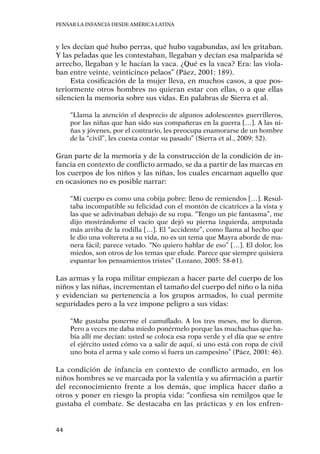 Pensar la infancia desde América Latina
44
y les decían qué hubo perras, qué hubo vagabundas, así les gritaban.
Y las peladas que les contestaban, llegaban y decían esa malparida sé
arrecho, llegaban y le hacían la vaca. ¿Qué es la vaca? Era: las viola-
ban entre veinte, veinticinco pelaos” (Páez, 2001: 189).
Esta cosificación de la mujer lleva, en muchos casos, a que pos-
teriormente otros hombres no quieran estar con ellas, o a que ellas
silencien la memoria sobre sus vidas. En palabras de Sierra et al.
“Llama la atención el desprecio de algunos adolescentes guerrilleros,
por las niñas que han sido sus compañeras en la guerra […]. A las ni-
ñas y jóvenes, por el contrario, les preocupa enamorarse de un hombre
de la “civil”, les cuesta contar su pasado” (Sierra et al., 2009: 52).
Gran parte de la memoria y de la construcción de la condición de in-
fancia en contexto de conflicto armado, se da a partir de las marcas en
los cuerpos de los niños y las niñas, los cuales encarnan aquello que
en ocasiones no es posible narrar:
“Mi cuerpo es como una cobija pobre: lleno de remiendos […]. Resul-
taba incompatible su felicidad con el montón de cicatrices a la vista y
las que se adivinaban debajo de su ropa. “Tengo un pie fantasma”, me
dijo mostrándome el vacío que dejó su pierna izquierda, amputada
más arriba de la rodilla […]. El “accidente”, como llama al hecho que
le dio una voltereta a su vida, no es un tema que Mayra aborde de ma-
nera fácil; parece vetado. “No quiero hablar de eso” […]. El dolor, los
miedos, son otros de los temas que elude. Parece que siempre quisiera
espantar los pensamientos tristes” (Lozano, 2005: 58-61).
Las armas y la ropa militar empiezan a hacer parte del cuerpo de los
niños y las niñas, incrementan el tamaño del cuerpo del niño o la niña
y evidencian su pertenencia a los grupos armados, lo cual permite
seguridades pero a la vez impone peligro a sus vidas:
“Me gustaba ponerme el camuflado. A los tres meses, me lo dieron.
Pero a veces me daba miedo ponérmelo porque las muchachas que ha-
bía allí me decían: usted se coloca esa ropa verde y el día que se entre
el ejército usted cómo va a salir de aquí, si uno está con ropa de civil
uno bota el arma y sale como si fuera un campesino” (Páez, 2001: 46).
La condición de infancia en contexto de conflicto armado, en los
niños hombres se ve marcada por la valentía y su afirmación a partir
del reconocimiento frente a los demás, que implica hacer daño a
otros y poner en riesgo la propia vida: “confiesa sin remilgos que le
gustaba el combate. Se destacaba en las prácticas y en los enfren-
 