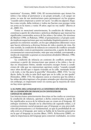 45
María Camila Ospina-Alvarado, Sara Victoria Alvarado y Héctor Fabio Ospina
tamientos” (Lozano, 2005: 134). El reconocimiento que tienen los
niños y las niñas al pertenecer a un grupo armado, o al cargar un
arma, es una de sus motivaciones para permanecer en los grupos:
“cuando salen empiezan a sentir un vacío; “yo allá era alguien; llega-
ba a una vereda, daba órdenes y todos me hacían caso porque tenía
un arma en la mano; y tenía 14 años; aquí no soy nadie” (Sierra et
al., 2009: 51).
Como se mencionó anteriormente, la condición de infancia se
construye a partir de relaciones y prácticas dialógicas que marcan los
significados construidos acerca de los niños y las niñas. En términos
de Shotter (1996, en Pakman, 1996), el pensamiento y el propio senti-
do implican negociaciones que son mediadas lingüísticamente y se or-
ganizan en contextos sociales, en los que adoptamos diferentes voces
que hacen referencia a diversas formas de vida o puntos de vista. En
este sentido, la condición de infancia en contexto de conflicto armado
es construida y está en permanente construcción, a partir de diversas
circunstancias conversacionales, más que una entidad, corresponde a
modos de responder a quienes se encuentran alrededor (Shotter, 1996,
en Pakman, 1996).
La condición de infancia en contexto de conflicto armado se
construye a partir de interacciones que ponen a los niños y las ni-
ñas en situaciones límite, siendo necesario escoger frente a condi-
ciones de vida que no representan opciones reales: “cuando cumplí
once años decidí que o seguía viviendo en la calle, metiendo bóxer
y de todo, o me iba para la guerrilla” (González, 2002: 172); “yo me
decía: Julia: la vida es más fácil aquí que en la calle; yo me quedo”
(González, 2002: 173). En algunos casos se muestra que los niños y
las niñas deciden ingresar a los grupos armados por elección propia,
sin embargo, es importante tener en cuenta que la mayoría de veces
no hay otras opciones.
3. El papel del lenguaje en la construcción social
de la condición de infancia en contextos de
conflicto armado
Las interacciones anteriormente descritas en las cuales se construye
la condición de infancia, aportan a dicha construcción a partir de
los significados acerca de la infancia que se crean en el lenguaje. El
enfoque sistémico, basado en la cibernética de segundo orden, y el
construccionismo social proponen que el lenguaje es una precondi-
ción del pensamiento y es fundamental, ya que la posibilidad de ser
sólo está en el lenguaje, por tanto se habla de la función generativa
en la que el lenguaje es acción (Burr, 1995). Echeverría (2005), re-
salta la importancia del lenguaje para construir realidades, no como
 