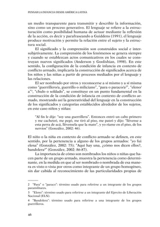 Pensar la infancia desde América Latina
46
un medio transparente para transmitir y describir la información,
sino como un proceso generativo. El lenguaje se refiere a la estruc-
turación como posibilidad humana de actuar mediante la reflexión
de la acción, es decir y parafraseando a Guiddens (1991), el lenguaje
produce motivación y permite la relación entre el sujeto y la estruc-
tura social.
El significado y la comprensión son construidos social e inter-
subjetivamente. La comprensión de los fenómenos se genera siempre
y cuando se establezcan actos comunicativos en los cuales se cons-
truyan nuevos significados (Anderson y Goolishian, 1998). En este
sentido, la configuración de la condición de infancia en contexto de
conflicto armado, implicaría la construcción de significados acerca de
los niños y las niñas a partir de procesos mediados por el lenguaje y
las relaciones.
El ser nombrado por otros y reconocerse a sí mismo y a sí misma
como “guerrillero/a, guerrillo o miliciano”, “para o paraco/a2
”, “eleno/
a”3
, “chulo o soldado”, se constituye en un punto fundamental en la
construcción de la condición de infancia en contexto de conflicto ar-
mado, mostrando así la generatividad del lenguaje en la construcción
de los significados y categorías establecidos alrededor de los sujetos,
en este caso niños y niñas:
“Al fin le dije: “soy una guerrillera”. Entonces entró un cabo primero
y me cacheteó, me pegó, me tiró al piso, me pateó y dijo: “llévense a
esta perra de acá, llévensela que la mato”, y yo ríame en el piso, de los
nervios” (González, 2002: 46).
El niño o la niña en contexto de conflicto armado se definen, en este
sentido, por la pertenencia a alguno de los grupos armados: “yo fui
elena” (González, 2002: 75); “Aquí hay una, ¿cómo nos dicen ellos?,
bandolera4
” (González, 2002: 86-87).
La importancia de cómo son nombrados los niños o niñas que ha-
cen parte de un grupo armado, muestra la pertenencia como determi-
nante, en la medida en que al ser nombrado o nombrada de esa mane-
ra es visto o vista por otros como integrante de un grupo homogéneo,
sin dar cabida al reconocimiento de las particularidades propias de
2	 “Para” o “paraco”: término usado para referirse a un integrante de los grupos
paramilitares.
3	 “Eleno”: término usado para referirse a un integrante del Ejercito de Liberación
Nacional (ELN).
4	 “Bandolera”: término usado para referirse a una integrante de los grupos
guerrilleros.
 