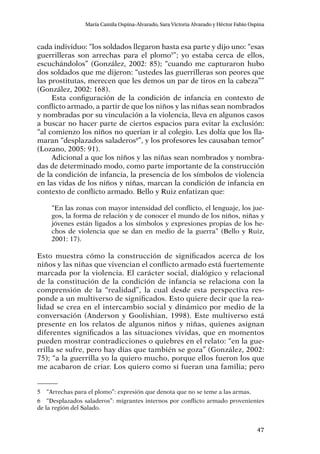 47
María Camila Ospina-Alvarado, Sara Victoria Alvarado y Héctor Fabio Ospina
cada individuo: “los soldados llegaron hasta esa parte y dijo uno: “esas
guerrilleras son arrechas para el plomo5
”; yo estaba cerca de ellos,
escuchándolos” (González, 2002: 85); “cuando me capturaron hubo
dos soldados que me dijeron: “ustedes las guerrilleras son peores que
las prostitutas, merecen que les demos un par de tiros en la cabeza””
(González, 2002: 168).
Esta configuración de la condición de infancia en contexto de
conflicto armado, a partir de que los niños y las niñas sean nombrados
y nombradas por su vinculación a la violencia, lleva en algunos casos
a buscar no hacer parte de ciertos espacios para evitar la exclusión:
“al comienzo los niños no querían ir al colegio. Les dolía que los lla-
maran “desplazados saladeros6
”, y los profesores les causaban temor”
(Lozano, 2005: 91).
Adicional a que los niños y las niñas sean nombrados y nombra-
das de determinado modo, como parte importante de la construcción
de la condición de infancia, la presencia de los símbolos de violencia
en las vidas de los niños y niñas, marcan la condición de infancia en
contexto de conflicto armado. Bello y Ruiz enfatizan que:
“En las zonas con mayor intensidad del conflicto, el lenguaje, los jue-
gos, la forma de relación y de conocer el mundo de los niños, niñas y
jóvenes están ligados a los símbolos y expresiones propias de los he-
chos de violencia que se dan en medio de la guerra” (Bello y Ruiz,
2001: 17).
Esto muestra cómo la construcción de significados acerca de los
niños y las niñas que vivencian el conflicto armado está fuertemente
marcada por la violencia. El carácter social, dialógico y relacional
de la constitución de la condición de infancia se relaciona con la
comprensión de la “realidad”, la cual desde esta perspectiva res-
ponde a un multiverso de significados. Esto quiere decir que la rea-
lidad se crea en el intercambio social y dinámico por medio de la
conversación (Anderson y Goolishian, 1998). Este multiverso está
presente en los relatos de algunos niños y niñas, quienes asignan
diferentes significados a las situaciones vividas, que en momentos
pueden mostrar contradicciones o quiebres en el relato: “en la gue-
rrilla se sufre, pero hay días que también se goza” (González, 2002:
75); “a la guerrilla yo la quiero mucho, porque ellos fueron los que
me acabaron de criar. Los quiero como si fueran una familia; pero
5	 “Arrechas para el plomo”: expresión que denota que no se teme a las armas.
6	 “Desplazados saladeros”: migrantes internos por conflicto armado provenientes
de la región del Salado.
 
