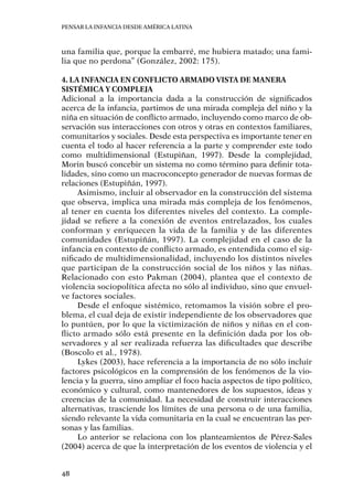 Pensar la infancia desde América Latina
48
una familia que, porque la embarré, me hubiera matado; una fami-
lia que no perdona” (González, 2002: 175).
4. La infancia en conflicto armado vista de manera
sistémica y compleja
Adicional a la importancia dada a la construcción de significados
acerca de la infancia, partimos de una mirada compleja del niño y la
niña en situación de conflicto armado, incluyendo como marco de ob-
servación sus interacciones con otros y otras en contextos familiares,
comunitarios y sociales. Desde esta perspectiva es importante tener en
cuenta el todo al hacer referencia a la parte y comprender este todo
como multidimensional (Estupiñan, 1997). Desde la complejidad,
Morin buscó concebir un sistema no como término para definir tota-
lidades, sino como un macroconcepto generador de nuevas formas de
relaciones (Estupiñán, 1997).
Asimismo, incluir al observador en la construcción del sistema
que observa, implica una mirada más compleja de los fenómenos,
al tener en cuenta los diferentes niveles del contexto. La comple-
jidad se refiere a la conexión de eventos entrelazados, los cuales
conforman y enriquecen la vida de la familia y de las diferentes
comunidades (Estupiñán, 1997). La complejidad en el caso de la
infancia en contexto de conflicto armado, es entendida como el sig-
nificado de multidimensionalidad, incluyendo los distintos niveles
que participan de la construcción social de los niños y las niñas.
Relacionado con esto Pakman (2004), plantea que el contexto de
violencia sociopolítica afecta no sólo al individuo, sino que envuel-
ve factores sociales.
Desde el enfoque sistémico, retomamos la visión sobre el pro-
blema, el cual deja de existir independiente de los observadores que
lo puntúen, por lo que la victimización de niños y niñas en el con-
flicto armado sólo está presente en la definición dada por los ob-
servadores y al ser realizada refuerza las dificultades que describe
(Boscolo et al., 1978).
Lykes (2003), hace referencia a la importancia de no sólo incluir
factores psicológicos en la comprensión de los fenómenos de la vio-
lencia y la guerra, sino ampliar el foco hacia aspectos de tipo político,
económico y cultural, como mantenedores de los supuestos, ideas y
creencias de la comunidad. La necesidad de construir interacciones
alternativas, trasciende los límites de una persona o de una familia,
siendo relevante la vida comunitaria en la cual se encuentran las per-
sonas y las familias.
Lo anterior se relaciona con los planteamientos de Pérez-Sales
(2004) acerca de que la interpretación de los eventos de violencia y el
 