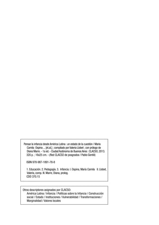 Pensar la infancia desdeAmérica Latina :un estado de la cuestión / María
Camila Ospina ...[et.al.] ; compilado porValeria Llobet ; con prólogo de
Diana Marre.- 1a ed.- CiudadAutónoma de BuenosAires :CLACSO,2013.
320 p. ; 16x25 cm. - (Red CLACSO de posgrados / Pablo Gentili)
ISBN 978-987-1891-78-8
1. Educación. 2. Pedagogía. 3. Infancia. I. Ospina, María Camila II. Llobet,
Valeria, comp. III. Marre, Diana, prolog.
CDD 370.15
Otros descriptores asignados por CLACSO:
América Latina / Infancia / Políticas sobre la Infancia / Construcción
social / Estado / Instituciones / Vulnerabilidad / Transformaciones /
Marginalidad / Valores locales
 