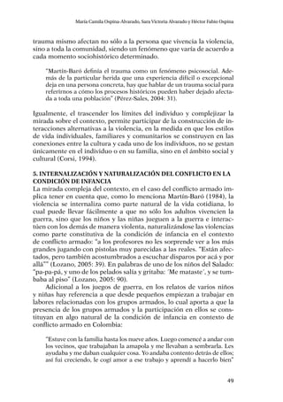 49
María Camila Ospina-Alvarado, Sara Victoria Alvarado y Héctor Fabio Ospina
trauma mismo afectan no sólo a la persona que vivencia la violencia,
sino a toda la comunidad, siendo un fenómeno que varía de acuerdo a
cada momento sociohistórico determinado.
“Martín-Baró definía el trauma como un fenómeno psicosocial. Ade-
más de la particular herida que una experiencia difícil o excepcional
deja en una persona concreta, hay que hablar de un trauma social para
referirnos a cómo los procesos históricos pueden haber dejado afecta-
da a toda una población” (Pérez-Sales, 2004: 31).
Igualmente, el trascender los límites del individuo y complejizar la
mirada sobre el contexto, permite participar de la construcción de in-
teracciones alternativas a la violencia, en la medida en que los estilos
de vida individuales, familiares y comunitarios se construyen en las
conexiones entre la cultura y cada uno de los individuos, no se gestan
únicamente en el individuo o en su familia, sino en el ámbito social y
cultural (Corsi, 1994).
5. Internalización y naturalización del conflicto en la
condición de infancia
La mirada compleja del contexto, en el caso del conflicto armado im-
plica tener en cuenta que, como lo menciona Martín-Baró (1984), la
violencia se internaliza como parte natural de la vida cotidiana, lo
cual puede llevar fácilmente a que no sólo los adultos vivencien la
guerra, sino que los niños y las niñas jueguen a la guerra e interac-
túen con los demás de manera violenta, naturalizándose las violencias
como parte constitutiva de la condición de infancia en el contexto
de conflicto armado: “a los profesores no les sorprende ver a los más
grandes jugando con pistolas muy parecidas a las reales. “Están afec-
tados, pero también acostumbrados a escuchar disparos por acá y por
allá”” (Lozano, 2005: 39). En palabras de uno de los niños del Salado:
“pa-pa-pá, y uno de los pelados salía y gritaba: ´Me mataste´, y se tum-
baba al piso” (Lozano, 2005: 90).
Adicional a los juegos de guerra, en los relatos de varios niños
y niñas hay referencia a que desde pequeños empiezan a trabajar en
labores relacionadas con los grupos armados, lo cual aporta a que la
presencia de los grupos armados y la participación en ellos se cons-
tituyan en algo natural de la condición de infancia en contexto de
conflicto armado en Colombia:
“Estuve con la familia hasta los nueve años. Luego comencé a andar con
los vecinos, que trabajaban la amapola y me llevaban a sembrarla. Les
ayudaba y me daban cualquier cosa. Yo andaba contento detrás de ellos;
así fui creciendo, le cogí amor a ese trabajo y aprendí a hacerlo bien”
 