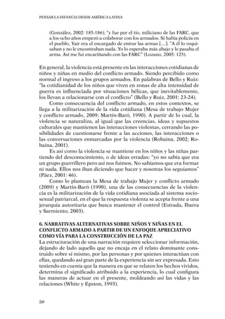 Pensar la infancia desde América Latina
50
(González, 2002: 185-186); “y fue por el tío, miliciano de las FARC, que
a los ocho años empezó a colaborar con los armados. Si había policía en
el pueblo, Yair era el encargado de entrar las armas […]. “A él lo requi-
saban y no le encontraban nada. Yo lo esperaba más abajo y le pasaba el
arma. Así me fui encariñando con las FARC” (Lozano, 2005: 125).
En general, la violencia está presente en las interacciones cotidianas de
niños y niñas en medio del conflicto armado. Siendo percibido como
normal el ingreso a los grupos armados. En palabras de Bello y Ruiz:
“la cotidianidad de los niños que viven en zonas de alta intensidad de
guerra es influenciada por situaciones bélicas, que inevitablemente,
los llevan a relacionarse con el conflicto” (Bello y Ruiz, 2001: 23-24).
Como consecuencia del conflicto armado, en estos contextos, se
llega a la militarización de la vida cotidiana (Mesa de trabajo Mujer
y conflicto armado, 2009; Martín-Baró, 1990). A partir de lo cual, la
violencia se naturaliza, al igual que las creencias, ideas y supuestos
culturales que mantienen las interacciones violentas, cerrando las po-
sibilidades de cuestionarse frente a las acciones, las interacciones o
las conversaciones enmarcadas por la violencia (Robaina, 2002; Ro-
baina, 2001).
Es así como la violencia se mantiene en los niños y las niñas par-
tiendo del desconocimiento, o de ideas erradas: “yo no sabía que era
un grupo guerrillero pero así nos fuimos. No sabíamos que era formar
ni nada. Ellos nos iban diciendo que hacer y nosotras los seguíamos”
(Páez, 2001: 46).
Como lo plantean la Mesa de trabajo Mujer y conflicto armado
(2009) y Martín-Baró (1990), una de las consecuencias de la violen-
cia es la militarización de la vida cotidiana asociada al sistema socio-
sexual patriarcal, en el que la respuesta violenta se acepta frente a una
jerarquía autoritaria que busca mantener el control (Estrada, Ibarra
y Sarmiento, 2003).
6. Narrativas alternativas sobre niños y niñas en el
conflicto armado a partir de un enfoque apreciativo
como vía para la construcción de la paz
La estructuración de una narración requiere seleccionar información,
dejando de lado aquello que no encaja en el relato dominante cons-
truido sobre sí mismo, por las personas y por quienes interactúan con
ellas, quedando así gran parte de la experiencia sin ser expresada. Esto
teniendo en cuenta que la manera en que se relaten los hechos vividos,
determina el significado atribuido a la experiencia, lo cual configura
las maneras de actuar en el presente, moldeando así las vidas y las
relaciones (White y Epston, 1993).
 