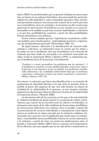 Pensar la infancia desde América Latina
52
Lykes (2003), los profesionales que en general trabajan en casos como
éste, se basan en un enfoque biomédico, desconociendo las particula-
ridades de cada individuo y cada comunidad específica. Esta orienta-
ción permitiría entonces una interacción a partir de la cual la persona
no es el problema, al no ser rotulada y al encontrar en ella resortes que
potencian la intervención. El problema en este sentido se ve como so-
lucionable en la medida en que hay recursos individuales y colectivos
y en que hay posibilidad de construir a partir de ellos posibilidades
futuras alternativas a la violencia.
Varios autores señalan que las “experiencias traumáticas conlle-
van también, para mucha gente […] aprendizajes positivos y experien-
cias de fortalecimiento personal” (Pérez-Sales, 2004: 31).
De igual manera, adicional a la identificación de recursos indi-
viduales y colectivos, es importante tener en cuenta que los niños y
las niñas no son el problema, sino que el problema es la situación de
violencia que han vivido, la cual puede o no continuar marcando sus
vidas. Como lo mencionan White y Epston (1993), es importante po-
ner el problema fuera de la persona, externalizarlo:
“Cosificar y, a veces, personificar, los problemas que las oprimen […]
el problema se convierte en una entidad separada, externa por tanto a
la persona o a la relación a la que se atribuía. Los problemas conside-
rados inherentes y las cualidades relativamente fijas que se atribuyen
a personas o relaciones se hacen así menos constantes y restrictivos”
(White y Epston, 1993: 53).
Así mismo, es relevante que haya una identificación y co-creación de
argumentos de identidad alternos a los que tiene la persona. Esto es
posible al partir del supuesto de que una sola historia no abarca la
totalidad de la subjetividad de la persona, ya que siempre existirán
argumentos alternos que abarcan diferentes facetas de la subjetividad
de la persona (Carey y Russell, 2002).
La deconstrucción de las creencias en las que se ha internalizado
la violencia facilitaría de igual manera la re-autoría de relatos comu-
nitarios, que a partir de la conexión entre la cultura y el individuo, se
instauren como parte de la vida cotidiana de las personas, posibilitan-
do interacciones diferentes a la violencia. Esto es posible, a partir del
reconocimiento de recursos individuales y comunitarios como logros
únicos en medio de un relato saturado por la violencia cotidiana. Co-
nectando esos recursos con el significado que tienen para la comuni-
dad y orientándolos hacia posibilidades futuras de acción alternativa
a la violencia, a partir de tener en cuenta las implicaciones entre el
pasado y el presente (White, 2007). Esto se conecta con la importancia
de no silenciar aún más aquello que no ha sido dicho o mantenerlo en
 