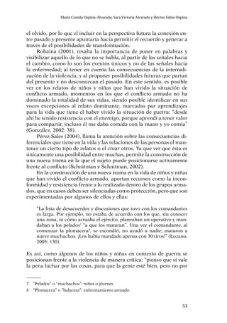 53
María Camila Ospina-Alvarado, Sara Victoria Alvarado y Héctor Fabio Ospina
el olvido, por lo que el incluir en la perspectiva futura la conexión en-
tre pasado y presente apuntaría hacia permitir el recuerdo y generar a
través de él posibilidades de transformación.
Robaina (2001), resalta la importancia de poner en palabras y
visibilizar aquello de lo que no se habla, al partir de las señales hacia
el cambio, como lo son los eventos únicos y no de las señales hacia
la enfermedad; al tener en cuenta las consecuencias de la internali-
zación de la violencia; y al proponer posibilidades futuras que partan
del presente y no desconozcan el pasado. En este sentido, es posible
ver en los relatos de niños y niñas que han vivido la situación de
conflicto armado, momentos en los que el conflicto armado no ha
dominado la totalidad de sus vidas, siendo posible identificar en sus
voces excepciones al relato dominante, marcadas por aprendizajes
para la vida que tiene el haber vivido la situación de guerra: “desde
ahí he tenido resistencia con el enemigo, porque aprendí a tener valor
para compartir, incluso él me daba comida con la mano y yo comía”
(González, 2002: 38).
Pérez-Sales (2004), llama la atención sobre las consecuencias di-
ferenciales que tiene en la vida y las relaciones de las personas el man-
tener un cierto tipo de relatos o el crear otros. Ya que ver que ésta es
únicamente una posibilidad entre muchas, permite la construcción de
una nueva trama en la que el sujeto puede posicionarse activamente
frente al conflicto (Schnitman y Schnitman, 2002).
En la construcción de una nueva trama en la vida de niños y niñas
que han vivido el conflicto armado, aportan recursos como la incon-
formidad y resistencia frente a lo realizado dentro de los grupos arma-
dos, que en casos deben ser silenciadas como protección, pero que son
experimentadas por algunos de ellos y ellas:
“La lista de desacuerdos y discusiones que tuvo con los comandantes
es larga. Por ejemplo, no estaba de acuerdo con los que, sin conocer
una zona, ni cómo actuaba el ejército, planeaban un operativo y man-
daban a los pelados7
“a que los mataran”. Una vez el comandante, al
comenzar la plomacera8
, se escondió, no ayudó a nadie; mataron a
nueve muchachos. ¡Los había mandado apenas con 30 tiros!” (Lozano,
2005: 130).
Es así, como algunos de los niños y niñas en contexto de guerra se
posicionan frente a la violencia de manera crítica: “pienso que sí vale
la pena luchar por las cosas, para que la gente esté bien, pero no por
7	 “Pelados” o “muchachos”: niños o jóvenes.
8	 “Plomacera” o “balacera”: enfrentamiento armado.
 