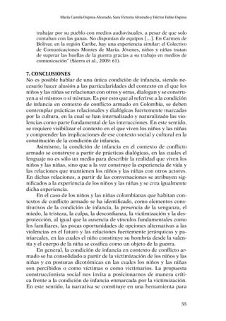 55
María Camila Ospina-Alvarado, Sara Victoria Alvarado y Héctor Fabio Ospina
trabajar por su pueblo con medios audiovisuales, a pesar de que solo
contaban con las ganas. No disponían de equipos […]. En Carmen de
Bolívar, en la región Caribe, hay una experiencia similar: el Colectivo
de Comunicaciones Montes de María. Jóvenes, niños y niñas tratan
de superar las huellas de la guerra gracias a su trabajo en medios de
comunicación” (Sierra et al., 2009: 61).
7. Conclusiones
No es posible hablar de una única condición de infancia, siendo ne-
cesario hacer alusión a las particularidades del contexto en el que los
niños y las niñas se relacionan con otros y otras, dialogan y se constru-
yen a sí mismos o sí mismas. Es por esto que al referirse a la condición
de infancia en contexto de conflicto armado en Colombia, se deben
contemplar prácticas relacionales y dialógicas fuertemente marcadas
por la cultura, en la cual se han internalizado y naturalizado las vio-
lencias como parte fundamental de las interacciones. En este sentido,
se requiere visibilizar el contexto en el que viven los niños y las niñas
y comprender las implicaciones de ese contexto social y cultural en la
constitución de la condición de infancia.
Asimismo, la condición de infancia en el contexto de conflicto
armado se construye a partir de prácticas dialógicas, en las cuales el
lenguaje no es sólo un medio para describir la realidad que viven los
niños y las niñas, sino que a la vez construye la experiencia de vida y
las relaciones que mantienen los niños y las niñas con otros actores.
En dichas relaciones, a partir de las conversaciones se atribuyen sig-
nificados a la experiencia de los niños y las niñas y se crea igualmente
dicha experiencia.
En el caso de los niños y las niñas colombianas que habitan con-
textos de conflicto armado se ha identificado, como elementos cons-
titutivos de la condición de infancia, la presencia de la venganza, el
miedo, la tristeza, la culpa, la desconfianza, la victimización y la des-
protección, al igual que la ausencia de vínculos fundamentales como
los familiares, las pocas oportunidades de opciones alternativas a las
violencias en el futuro y las relaciones fuertemente jerárquicas y pa-
triarcales, en las cuales el niño constituye su hombría desde la valen-
tía y el cuerpo de la niña se cosifica como un objeto de la guerra.
En general, la condición de infancia en contexto de conflicto ar-
mado se ha consolidado a partir de la victimización de los niños y las
niñas y en posturas dicotómicas en las cuales los niños y las niñas
son percibidos o como víctimas o como victimarios. La propuesta
construccionista social nos invita a posicionarnos de manera críti-
ca frente a la condición de infancia enmarcada por la victimización.
En este sentido, la narrativa se constituye en una herramienta para
 