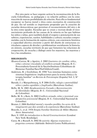 57
María Camila Ospina-Alvarado, Sara Victoria Alvarado y Héctor Fabio Ospina
Por otra parte se hace urgente activar la reconstrucción de la Es-
cuela Colombiana, su pedagogía y su relación política con la cons-
trucción de nuevas posibilidades de relación. Para ello es fundamental
recuperar su fuerza moral y ética como escenarios de construcción
de paz. En tal sentido es importante propender por la creación de
escuelas democráticas que permitan el reconocimiento del otro y de
la otra como iguales. Escuelas que se crean y recrean desde el reco-
nocimiento profundo de las causas de la miseria en las que habitan
los niños y niñas, pero también desde el respeto y potenciación de sus
saberes, experiencias, sueños, habilidades y cultura; escuelas compro-
metidas con la formación de sujetos críticos, con conciencia histórica
y capacidad afectiva creciente a partir del diseño de estructuras cu-
rriculares capaces de develar y problematizar socialmente la historia;
en síntesis, escuelas territorio de paz que fomenten las relaciones de
cooperación, de escucha y diálogo entre los maestros, las maestras y
los y las estudiantes.
Bibliografía
Álvarez-Correa, M. y Aguirre, J. 2002 Guerreros sin sombra: niños,
niñas y jóvenes vinculados al conflicto armado (Bogotá, D. C.:
Procuraduría General de la Nación/Instituto Colombiano de
Bienestar Familiar/SaveTheChildren/Usaid).
Anderson, H. y Goolishian, H. 1998 “Los sistemas humanos como
sistemas lingüísticos: implicaciones para la teoría clínica y la
terapia familiar” en Revista de Psicoterapia (España) Vol. 2, Nº
6: 41-72.
Barudy, J. y Marquebreucq, A. P. 2006 Exilio, refugio y parentalidad:
niños y padres agredidos y fragilizados (Barcelona: Gedisa).
Bello, M. N. 2001 Desplazamiento Forzado y Reconstrucción
de Identidades (Bogotá, D. C.: Universidad Nacional
de Colombia).
Bello, M. N. y Ruiz, S. 2002 Conflicto armado, niñez y juventud: una
perspectiva psicosocial (Bogotá, D. C.: Universidad Nacional de
Colombia).
Bruner, J. 2004 Realidad mental y mundos posibles: los actos de la
imaginación que dan sentido a la experiencia (Barcelona: Gedisa).
Boscolo, L. et al. 1978 Terapia Familiar Sistémica de Milán (Buenos
Aires: Amorrortu).
Burr, V. 1995 An introduction to Social Constructionism (London/
New York: Routledge).
Carey, M. y Russell, S. 2002 Re-autoría: Algunas respuestas a
preguntas comunes (Adelaide: Dulwich Centre Publications).
 