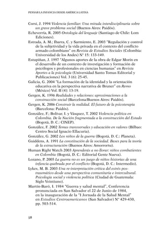 Pensar la infancia desde América Latina
58
Corsi, J. 1994 Violencia familiar: Una mirada interdisciplinaria sobre
un grave problema social (Buenos Aires: Paidós).
Echeverría, R. 2005 Ontología del lenguaje (Santiago de Chile: Lom
Ediciones).
Estrada, A. M.; Ibarra, C. y Sarmiento, E. 2003 “Regulación y control
de la subjetividad y la vida privada en el contexto del conflicto
armado colombiano” en Revista de Estudios Sociales (Colombia:
Universidad de los Andes) Nº 15: 133-149.
Estupiñan, J. 1997 “Algunos aportes de la obra de Edgar Morín en
el desarrollo de un contexto de investigación y formación de
psicólogos y profesionales en ciencias humanas” en Revista
Aportes a la psicología (Universidad Santo Tomas Editorial y
Publicaciones) Vol. 3 (6): 25-45.
Galicia, G. 2004 “La formación de la identidad y la orientación
educativa en la perspectiva narrativa de Bruner” en Remo
(México) Vol. II (4): 13-19.
Gergen, K. 1996 Realidades y relaciones: aproximaciones a la
construcción social (Barcelona/Buenos Aires: Paidós).
Gergen, K. 2006 Construir la realidad. El futuro de la psicoterapia
(Barcelona: Paidós).
González, F.; Bolívar, I. y Vásquez, T. 2002 Violencia política en
Colombia. De la Nación fragmentada a la construcción del Estado
(Bogotá, D. C.: CINEP).
González, F. 2002 Temas transversales y educación en valores (Bilbao:
Centro Social Ignacio Ellacuria).
González, G. 2002 Los niños de la guerra (Bogotá, D. C.: Planeta).
Guiddens, A. 1991 La constitución de la sociedad. Bases para la teoría
de la estructuración (Buenos Aires: Amorrortu).
Human Right Watch 2003 Aprenderás a no llorar: niños combatientes
en Colombia (Bogotá, D. C.: Editorial Gente Nueva).
Lozano, P. 2005 La guerra no es un juego de niños historias de una
infancia quebrada por el conflicto (Bogotá, D. C.: Intermedio).
Lykes, M. B. 2003 Una re-interpretación crítica del estrés pos-
traumático desde una perspectiva comunitaria e intercultural.
Psicología social y violencia política (Ciudad de Guatemala:
Siglo Veintiuno).
Martín-Baró, I. 1984 “Guerra y salud mental”, Conferencia
pronunciada en San Salvador el 22 de Junio de 1984,
en la inauguración de la “I Jornada de la Salud Mental”
en Estudios Centroamericanos (San Salvador) Nº 429-430,
pp. 503-514.
 