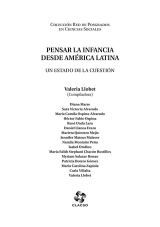 Valeria Llobet
(Compiladora)
Diana Marre
Sara Victoria Alvarado
María Camila Ospina-Alvarado
Héctor Fabio Ospina
René Unda Lara
Daniel Llanos Erazo
Marieta Quintero Mejía
Jennifer Mateus Malaver
Natalia Montaño Peña
Isabel Orofino
María Edith Stephani Chacón Bustillos
Myriam Salazar Henao
Patricia Botero Gómez
María Carolina Zapiola
Carla Villalta
Valeria Llobet
Colección Red de Posgrados
en Ciencias Sociales
Pensar la infancia
desde América Latina
Un estado de la cuestión
 