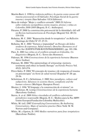 59
María Camila Ospina-Alvarado, Sara Victoria Alvarado y Héctor Fabio Ospina
Martín-Baró, I. 1990 La violencia política y la guerra como causas del
trauma psicosocial en El Salvador. Psicología Social de la guerra:
trauma y terapia (San Salvador: UCA Editores).
Mesa de trabajo “Mujer y conflicto armado” 2009 IX Informe
sobre violencia sociopolítica contra mujeres, jóvenes y niñas en
Colombia 2008-2009 (Bogotá, D. C.: Anthropos).
Páramo, P. 2008 La construcción psicosocial de la identidad y del self
en Revista Latinoamericana de Psicología (Bogotá) Vol. 40 (3):
539-550.
Robaina, M. C. 2001 “Reparación desde lo terapéutico” en Reflexión
(Santiago de Chile) Nº 27: 27-31.
Robaina, M. C. 2002 “Tortura e impunidad” en Paisajes del dolor,
senderos de esperanza. Salud mental y Derechos Humanos en el
Cono Sur (EATIP/GTNM-RJ/CINTRAS/SERSOC), pp. 101-106.
Páez, E. 2001 Las niñas en el conflicto armado en Colombia. Un
diagnóstico (Bogotá, D. C.: Terres des Hommes).
Pakman, M. 1996 Construcciones de la experiencia humana (Buenos
Aires: Gedisa).
Pakman, M. 2004 “The epistemology of witnessing: memory,
testimony and ethics in family therapy” en Family Process Vol.
43(2): 265-274.
Pérez-Sales, P. 2004 “El concepto de trauma y de respuesta al trauma
en psicoterapia” en Norte de salud mental (España) Nº 20: pp.
29-36.
Schnitman, D. F. y Schnitman, J. 2002 New paradigms, culture and
subjectivity. Advances in systems theory, complexity and the
human sciences (Michigan: Hampton Press).
Shotter, J. 1996 “El lenguaje y la construcción de sí mismo” en
Packman, M. (comp.) Construcciones de la experiencia humana
(Barcelona: Gedisa).
Sierra, A. et al. 2009 Niños vinculados al conflicto cubrimiento
periodístico responsable (Bogotá, D. C.: Medios para la Paz MPP/
Unión Europea/Fundación Colombia Multicolor).
White, M. (ed.) 2007 Externalizing Conversations; Re-Authoring
Conversations. Maps of narrative practice (New York: W. W.
Norton and Company).
White, M. y Epston, D. 1993 Medios narrativos para fines terapéuticos
(Barcelona: Paidós).
 