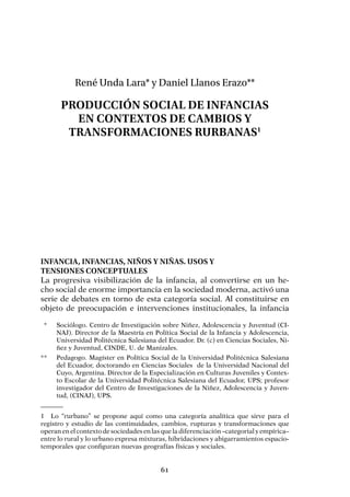 61
René Unda Lara* y Daniel Llanos Erazo**
Producción social de infancias
en contextos de cambios y
transformaciones rurbanas1
Infancia, infancias, niños y niñas. Usos y
tensiones conceptuales
La progresiva visibilización de la infancia, al convertirse en un he-
cho social de enorme importancia en la sociedad moderna, activó una
serie de debates en torno de esta categoría social. Al constituirse en
objeto de preocupación e intervenciones institucionales, la infancia
1	 Lo “rurbano” se propone aquí como una categoría analítica que sirve para el
registro y estudio de las continuidades, cambios, rupturas y transformaciones que
operan en el contexto de sociedades en las que la diferenciación –categorial y empírica–
entre lo rural y lo urbano expresa mixturas, hibridaciones y abigarramientos espacio-
temporales que configuran nuevas geografías físicas y sociales.
	 *	 Sociólogo. Centro de Investigación sobre Niñez, Adolescencia y Juventud (CI-
NAJ). Director de la Maestría en Política Social de la Infancia y Adolescencia,
Universidad Politécnica Salesiana del Ecuador. Dr. (c) en Ciencias Sociales, Ni-
ñez y Juventud, CINDE, U. de Manizales.
**	 Pedagogo. Magíster en Política Social de la Universidad Politécnica Salesiana
del Ecuador, doctorando en Ciencias Sociales  de la Universidad Nacional del
Cuyo, Argentina. Director de la Especialización en Culturas Juveniles y Contex-
to Escolar de la Universidad Politécnica Salesiana del Ecuador, UPS; profesor
investigador del Centro de Investigaciones de la Niñez, Adolescencia y Juven-
tud, (CINAJ), UPS.
 
