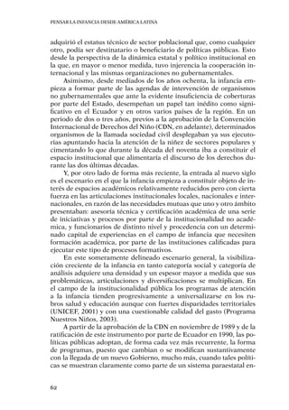 Pensar la infancia desde América Latina
62
adquirió el estatus técnico de sector poblacional que, como cualquier
otro, podía ser destinatario o beneficiario de políticas públicas. Esto
desde la perspectiva de la dinámica estatal y político institucional en
la que, en mayor o menor medida, tuvo injerencia la cooperación in-
ternacional y las mismas organizaciones no gubernamentales.
Asimismo, desde mediados de los años ochenta, la infancia em-
pieza a formar parte de las agendas de intervención de organismos
no gubernamentales que ante la evidente insuficiencia de coberturas
por parte del Estado, desempeñan un papel tan inédito como signi-
ficativo en el Ecuador y en otros varios países de la región. En un
periodo de dos o tres años, previos a la aprobación de la Convención
Internacional de Derechos del Niño (CDN, en adelante), determinados
organismos de la llamada sociedad civil desplegaban ya sus ejecuto-
rias apuntando hacia la atención de la niñez de sectores populares y
cimentando lo que durante la década del noventa iba a constituir el
espacio institucional que alimentaría el discurso de los derechos du-
rante las dos últimas décadas.
Y, por otro lado de forma más reciente, la entrada al nuevo siglo
es el escenario en el que la infancia empieza a constituir objeto de in-
terés de espacios académicos relativamente reducidos pero con cierta
fuerza en las articulaciones institucionales locales, nacionales e inter-
nacionales, en razón de las necesidades mutuas que uno y otro ámbito
presentaban: asesoría técnica y certificación académica de una serie
de iniciativas y procesos por parte de la institucionalidad no acadé-
mica, y funcionarios de distinto nivel y procedencia con un determi-
nado capital de experiencias en el campo de infancia que necesiten
formación académica, por parte de las instituciones calificadas para
ejecutar este tipo de procesos formativos.
En este someramente delineado escenario general, la visibiliza-
ción creciente de la infancia en tanto categoría social y categoría de
análisis adquiere una densidad y un espesor mayor a medida que sus
problemáticas, articulaciones y diversificaciones se multiplican. En
el campo de la institucionalidad pública los programas de atención
a la infancia tienden progresivamente a universalizarse en los ru-
bros salud y educación aunque con fuertes disparidades territoriales
(UNICEF, 2001) y con una cuestionable calidad del gasto (Programa
Nuestros Niños, 2003).
A partir de la aprobación de la CDN en noviembre de 1989 y de la
ratificación de este instrumento por parte de Ecuador en 1990, las po-
líticas públicas adoptan, de forma cada vez más recurrente, la forma
de programas, puesto que cambian o se modifican sustantivamente
con la llegada de un nuevo Gobierno, mucho más, cuando tales políti-
cas se muestran claramente como parte de un sistema paraestatal en-
 