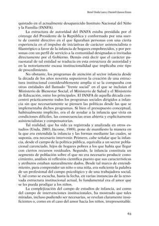 63
René Unda Lara y Daniel Llanos Erazo
quistado en el actualmente desaparecido Instituto Nacional del Niño
y la Familia (INNFA).
La estructura de autoridad del INNFA estaba presidida por el
cónyuge del Presidente de la República y conformado por una suer-
te de comité directivo en el que figuraban personas con una cierta
experiencia en el impulso de iniciativas de carácter asistencialista o
filantrópico a favor de la infancia de hogares empobrecidos, y por per-
sonas con un perfil de servicio a la comunidad designadas o invitadas
directamente por el Gobierno. Demás está decir que el carácter pa-
raestatal de tal entidad se traducía en esta estructura de autoridad y
en la notoriamente escasa institucionalidad que implicaba este tipo
de procedimiento.
No obstante, los programas de atención al sector infancia desde
la década de los años noventa supusieron la creación de una estruc-
tura institucional considerablemente amplia si se la comparaba con
otras entidades del llamado “frente social” en el que se incluían el
Ministerio de Bienestar Social, el Ministerio de Salud y el Ministerio
de Educación, entre los principales. El INNFA de aquella década con-
centró prácticamente todos los programas sociales dirigidos a infan-
cia sin que necesariamente se piensen las políticas desde las que se
implementaba dichos programas. Si bien el presupuesto conceptual,
habitualmente implícito, era el de ayudar a la infancia que vivía en
condiciones difíciles, las consecuencias eran abierta y explícitamente
asistencialistas y compensatorias.
Tal realidad, que ha sido ya registrada y analizada en otros es-
tudios (Unda, 2003; Jácome, 1989), pone de manifiesto la manera en
la que era entendida la infancia y las formas mediante las cuales, se
suponía, era necesario intervenir. Primero, cabe señalar que la infan-
cia, desde el campo de la política pública, equivalía a un sector pobla-
cional carenciado, hijos de hogares pobres a los que había que llegar
con ciertos recursos residuales. Segundo, la infancia constituía un
segmento de población sobre el que no era necesario producir cono-
cimiento, análisis ni reflexión científica puesto que sus características
y atributos estaban naturalmente dados. Desde tal marco de entendi-
miento, para comprender un niño o una niña, era suficiente la palabra
de un profesional del campo psicológico y de una trabajadora social.
Y, tal como se escucha, hasta la fecha, en varias instancias de la reno-
vada estructura institucional actual, lo fundamental era el amor que
se les pueda prodigar a los niños.
La complejización del campo de estudios de infancia, así como
del campo de intervenciones institucionales, ha mostrado que tales
miradas, incluso pudiendo ser necesarias, se revelan claramente insu-
ficientes o, como en el caso del amor hacia los niños, irrepresentable.
 