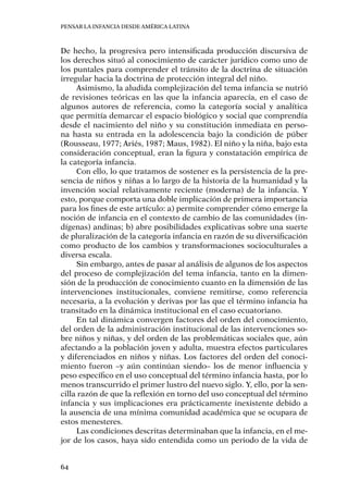 Pensar la infancia desde América Latina
64
De hecho, la progresiva pero intensificada producción discursiva de
los derechos situó al conocimiento de carácter jurídico como uno de
los puntales para comprender el tránsito de la doctrina de situación
irregular hacia la doctrina de protección integral del niño.
Asimismo, la aludida complejización del tema infancia se nutrió
de revisiones teóricas en las que la infancia aparecía, en el caso de
algunos autores de referencia, como la categoría social y analítica
que permitía demarcar el espacio biológico y social que comprendía
desde el nacimiento del niño y su constitución inmediata en perso-
na hasta su entrada en la adolescencia bajo la condición de púber
(Rousseau, 1977; Ariés, 1987; Maus, 1982). El niño y la niña, bajo esta
consideración conceptual, eran la figura y constatación empírica de
la categoría infancia.
Con ello, lo que tratamos de sostener es la persistencia de la pre-
sencia de niños y niñas a lo largo de la historia de la humanidad y la
invención social relativamente reciente (moderna) de la infancia. Y
esto, porque comporta una doble implicación de primera importancia
para los fines de este artículo: a) permite comprender cómo emerge la
noción de infancia en el contexto de cambio de las comunidades (in-
dígenas) andinas; b) abre posibilidades explicativas sobre una suerte
de pluralización de la categoría infancia en razón de su diversificación
como producto de los cambios y transformaciones socioculturales a
diversa escala.
Sin embargo, antes de pasar al análisis de algunos de los aspectos
del proceso de complejización del tema infancia, tanto en la dimen-
sión de la producción de conocimiento cuanto en la dimensión de las
intervenciones institucionales, conviene remitirse, como referencia
necesaria, a la evolución y derivas por las que el término infancia ha
transitado en la dinámica institucional en el caso ecuatoriano.
En tal dinámica convergen factores del orden del conocimiento,
del orden de la administración institucional de las intervenciones so-
bre niños y niñas, y del orden de las problemáticas sociales que, aún
afectando a la población joven y adulta, muestra efectos particulares
y diferenciados en niños y niñas. Los factores del orden del conoci-
miento fueron –y aún continúan siendo– los de menor influencia y
peso específico en el uso conceptual del término infancia hasta, por lo
menos transcurrido el primer lustro del nuevo siglo. Y, ello, por la sen-
cilla razón de que la reflexión en torno del uso conceptual del término
infancia y sus implicaciones era prácticamente inexistente debido a
la ausencia de una mínima comunidad académica que se ocupara de
estos menesteres.
Las condiciones descritas determinaban que la infancia, en el me-
jor de los casos, haya sido entendida como un periodo de la vida de
 