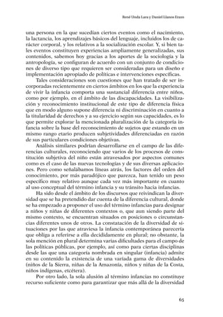 65
René Unda Lara y Daniel Llanos Erazo
una persona en la que sucedían ciertos eventos como el nacimiento,
la lactancia, los aprendizajes básicos del lenguaje, incluidos los de ca-
rácter corporal, y los relativos a la socialización escolar. Y, si bien ta-
les eventos constituyen experiencias ampliamente generalizadas, sus
contenidos, sabemos hoy gracias a los aportes de la sociología y la
antropología, se configuran de acuerdo con un conjunto de condicio-
nes de diverso tipo que requieren ser consideradas para un diseño e
implementación apropiado de políticas e intervenciones específicas.
Tales consideraciones son cuestiones que han tratado de ser in-
corporadas recientemente en ciertos ámbitos en los que la experiencia
de vivir la infancia comporta una sustancial diferencia entre niños,
como por ejemplo, en el ámbito de las discapacidades. La visibiliza-
ción y reconocimiento institucional de este tipo de diferencia física
que en modo alguno supone diferencia ni discriminación en cuanto a
la titularidad de derechos y a su ejercicio según sus capacidades, es lo
que permite explorar la mencionada pluralización de la categoría in-
fancia sobre la base del reconocimiento de sujetos que estando en un
mismo rango etario producen subjetividades diferenciadas en razón
de sus particulares condiciones objetivas.
Análisis similares podrían desarrollarse en el campo de las dife-
rencias culturales, reconociendo que varios de los procesos de cons-
titución subjetiva del niño están atravesados por aspectos comunes
como es el caso de las nuevas tecnologías y de sus diversas aplicacio-
nes. Pero como señalábamos líneas atrás, los factores del orden del
conocimiento, por más paradójico que parezca, han tenido un peso
específico muy relativo aunque cada vez más importante en cuanto
al uso conceptual del término infancia y su tránsito hacia infancias.
Ha sido desde el ámbito de los discursos que reivindican la diver-
sidad que se ha pretendido dar cuenta de la diferencia cultural, donde
se ha empezado a proponer el uso del término infancias para designar
a niños y niñas de diferentes contextos o, que aun siendo parte del
mismo contexto, se encuentran situados en posiciones o circunstan-
cias diferentes unos de otros. La constatación de la diversidad de si-
tuaciones por las que atraviesa la infancia contemporánea parecería
que obliga a referirse a ella decididamente en plural; no obstante, la
sola mención en plural determina varias dificultades para el campo de
las políticas públicas, por ejemplo, así como para ciertas disciplinas
desde las que una categoría nombrada en singular (infancia) admite
en su contenido la existencia de una variada gama de diversidades
(niños de la Sierra, niñas de la Amazonía, niños y niñas de la Costa,
niños indígenas, etcétera).
Por otro lado, la sola alusión al término infancias no constituye
recurso suficiente como para garantizar que más allá de la diversidad
 