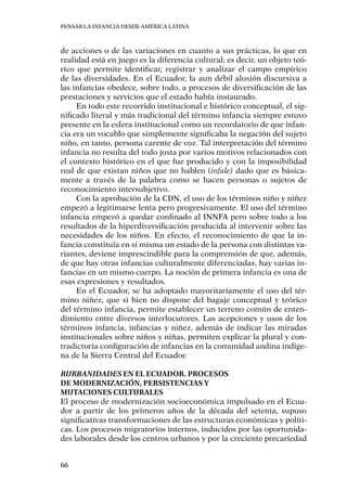 Pensar la infancia desde América Latina
66
de acciones o de las variaciones en cuanto a sus prácticas, lo que en
realidad está en juego es la diferencia cultural; es decir, un objeto teó-
rico que permite identificar, registrar y analizar el campo empírico
de las diversidades. En el Ecuador, la aun débil alusión discursiva a
las infancias obedece, sobre todo, a procesos de diversificación de las
prestaciones y servicios que el estado había instaurado.
En todo este recorrido institucional e histórico conceptual, el sig-
nificado literal y más tradicional del término infancia siempre estuvo
presente en la esfera institucional como un recordatorio de que infan-
cia era un vocablo que simplemente significaba la negación del sujeto
niño, en tanto, persona carente de voz. Tal interpretación del término
infancia no resulta del todo justa por varios motivos relacionados con
el contexto histórico en el que fue producido y con la imposibilidad
real de que existan niños que no hablen (infale) dado que es básica-
mente a través de la palabra como se hacen personas o sujetos de
reconocimiento intersubjetivo.
Con la aprobación de la CDN, el uso de los términos niño y niñez
empezó a legitimarse lenta pero progresivamente. El uso del término
infancia empezó a quedar confinado al INNFA pero sobre todo a los
resultados de la hiperdiversificación producida al intervenir sobre las
necesidades de los niños. En efecto, el reconocimiento de que la in-
fancia constituía en sí misma un estado de la persona con distintas va-
riantes, deviene imprescindible para la comprensión de que, además,
de que hay otras infancias culturalmente diferenciadas, hay varias in-
fancias en un mismo cuerpo. La noción de primera infancia es una de
esas expresiones y resultados.
En el Ecuador, se ha adoptado mayoritariamente el uso del tér-
mino niñez, que si bien no dispone del bagaje conceptual y teórico
del término infancia, permite establecer un terreno común de enten-
dimiento entre diversos interlocutores. Las acepciones y usos de los
términos infancia, infancias y niñez, además de indicar las miradas
institucionales sobre niños y niñas, permiten explicar la plural y con-
tradictoria configuración de infancias en la comunidad andina indíge-
na de la Sierra Central del Ecuador.
Rurbanidades en el Ecuador. Procesos
de modernización, persistencias y
mutaciones culturales
El proceso de modernización socioeconómica impulsado en el Ecua-
dor a partir de los primeros años de la década del setenta, supuso
significativas transformaciones de las estructuras económicas y políti-
cas. Los procesos migratorios internos, inducidos por las oportunida-
des laborales desde los centros urbanos y por la creciente precariedad
 