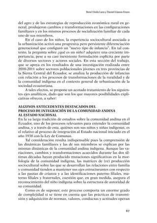 67
René Unda Lara y Daniel Llanos Erazo
del agro y de las estrategias de reproducción económica rural en ge-
neral, produjeron cambios y transformaciones en las configuraciones
familiares y en los mismos procesos de socialización familiar de cada
uno de sus miembros.
En el caso de los niños, la experiencia sociocultural asociada a
la urbanización activó una progresiva pero persistente diferenciación
generacional que configuró un “nuevo tipo de infancia”. En tal con-
texto, la pregunta sobre ¿qué es un niño? adquiere una creciente im-
portancia, pese a su casi inexistente formulación explícita por parte
de diversos sectores y actores sociales. En esta sección del trabajo,
que se apoya en los resultados de una investigación realizada entre
2010-2011 sobre sectores poblacionales jóvenes en tres provincias de
la Sierra Central del Ecuador, se analiza la producción de infancias
con relación a los procesos de transformaciones de la ruralidad y de
la comunidad indígena en el contexto general de urbanización de la
sociedad ecuatoriana.
A tales efectos, se propone un acotado tratamiento de los siguien-
tes ejes analíticos, dado que son los que mayores posibilidades expli-
cativas ofrecen, a saber:
Algunos antecedentes destacados del
proceso de integración de la comunidad andina
al Estado nacional
En la ya larga tradición de estudios sobre la comunidad andina en el
Ecuador, uno de los procesos relevantes para entender la comunidad
andina, y a través de esta, quiénes son sus niños y niñas indígenas, es
el relativo al proceso de integración al Estado nacional iniciado en el
año 1938 con la Ley de Comunas.
Tal consideración resulta indispensable pues la comprensión de
las dinámicas familiares y las de sus miembros se explican por las
mismas dinámicas de la comunidad andina indígena. Aunque las va-
riaciones, cambios y transformaciones acaecidos durante las dos úl-
timas décadas hayan producido mutaciones significativas en la mor-
fología de la comunidad indígena, las matrices de (re) producción
sociocultural sobre las que se desarrollan las relaciones entre familia
y comunidad tienden a mantener sus ejes estructurantes con respecto
a las pautas de crianza y a las identificaciones paterno filiales, ma-
terno filiales y fraternales, cuestión que, en gran medida, asegura el
reconocimiento del niño indígena sobre la estructura de autoridad de
su comunidad.
Como es de suponer, este proceso comporta un enorme grado
de complejidad si se tiene en cuenta que las prácticas de transmi-
sión y adquisición de normas, valores, conductas y actitudes operan
 