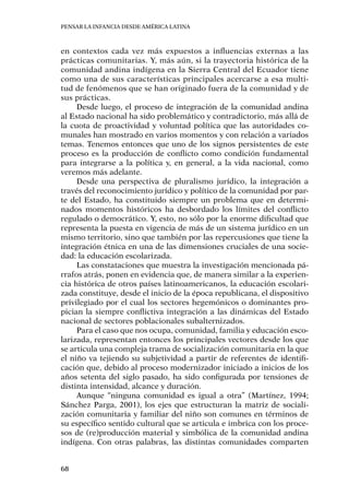 Pensar la infancia desde América Latina
68
en contextos cada vez más expuestos a influencias externas a las
prácticas comunitarias. Y, más aún, si la trayectoria histórica de la
comunidad andina indígena en la Sierra Central del Ecuador tiene
como una de sus características principales acercarse a esa multi-
tud de fenómenos que se han originado fuera de la comunidad y de
sus prácticas.
Desde luego, el proceso de integración de la comunidad andina
al Estado nacional ha sido problemático y contradictorio, más allá de
la cuota de proactividad y voluntad política que las autoridades co-
munales han mostrado en varios momentos y con relación a variados
temas. Tenemos entonces que uno de los signos persistentes de este
proceso es la producción de conflicto como condición fundamental
para integrarse a la política y, en general, a la vida nacional, como
veremos más adelante.
Desde una perspectiva de pluralismo jurídico, la integración a
través del reconocimiento jurídico y político de la comunidad por par-
te del Estado, ha constituido siempre un problema que en determi-
nados momentos históricos ha desbordado los límites del conflicto
regulado o democrático. Y, esto, no sólo por la enorme dificultad que
representa la puesta en vigencia de más de un sistema jurídico en un
mismo territorio, sino que también por las repercusiones que tiene la
integración étnica en una de las dimensiones cruciales de una socie-
dad: la educación escolarizada.
Las constataciones que muestra la investigación mencionada pá-
rrafos atrás, ponen en evidencia que, de manera similar a la experien-
cia histórica de otros países latinoamericanos, la educación escolari-
zada constituye, desde el inicio de la época republicana, el dispositivo
privilegiado por el cual los sectores hegemónicos o dominantes pro-
pician la siempre conflictiva integración a las dinámicas del Estado
nacional de sectores poblacionales subalternizados.
Para el caso que nos ocupa, comunidad, familia y educación esco-
larizada, representan entonces los principales vectores desde los que
se articula una compleja trama de socialización comunitaria en la que
el niño va tejiendo su subjetividad a partir de referentes de identifi-
cación que, debido al proceso modernizador iniciado a inicios de los
años setenta del siglo pasado, ha sido configurada por tensiones de
distinta intensidad, alcance y duración.
Aunque “ninguna comunidad es igual a otra” (Martínez, 1994;
Sánchez Parga, 2001), los ejes que estructuran la matriz de sociali-
zación comunitaria y familiar del niño son comunes en términos de
su específico sentido cultural que se articula e imbrica con los proce-
sos de (re)producción material y simbólica de la comunidad andina
indígena. Con otras palabras, las distintas comunidades comparten
 