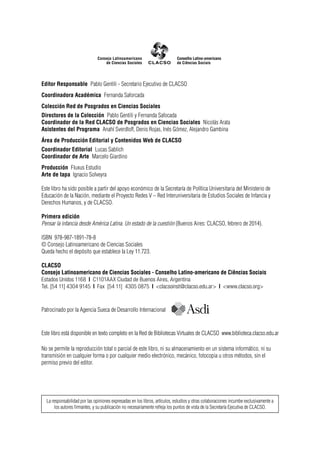 La responsabilidad por las opiniones expresadas en los libros, artículos, estudios y otras colaboraciones incumbe exclusivamente a
los autores firmantes, y su publicación no necesariamente refleja los puntos de vista de la Secretaría Ejecutiva de CLACSO.
Editor Responsable Pablo Gentili - Secretario Ejecutivo de CLACSO
Coordinadora Académica Fernanda Saforcada
Colección Red de Posgrados en Ciencias Sociales
Directores de la Colección Pablo Gentili y Fernanda Safocada
Coordinador de la Red CLACSO de Posgrados en Ciencias Sociales Nicolás Arata
Asistentes del Programa Anahí Sverdloff, Denis Rojas, Inés Gómez, Alejandro Gambina
Área de Producción Editorial y Contenidos Web de CLACSO
Coordinador Editorial Lucas Sablich
Coordinador de Arte Marcelo Giardino
Producción Fluxus Estudio
Arte de tapa Ignacio Solveyra
Este libro ha sido posible a partir del apoyo económico de la Secretaría de Política Universitaria del Ministerio de
Educación de la Nación, mediante el Proyecto Redes V – Red Interuniversitaria de Estudios Sociales de Infancia y
Derechos Humanos, y de CLACSO.
Primera edición
Pensar la infancia desde América Latina. Un estado de la cuestión (Buenos Aires: CLACSO, febrero de 2014).
ISBN 978-987-1891-78-8
© Consejo Latinoamericano de Ciencias Sociales
Queda hecho el depósito que establece la Ley 11.723.
CLACSO
Consejo Latinoamericano de Ciencias Sociales - Conselho Latino-americano de Ciências Sociais
Estados Unidos 1168 | C1101AAX Ciudad de Buenos Aires, Argentina
Tel. [54 11] 4304 9145 | Fax [54 11] 4305 0875 | <clacsoinst@clacso.edu.ar> | <www.clacso.org>
Este libro está disponible en texto completo en la Red de Bibliotecas Virtuales de CLACSO www.biblioteca.clacso.edu.ar
No se permite la reproducción total o parcial de este libro, ni su almacenamiento en un sistema informático, ni su
transmisión en cualquier forma o por cualquier medio electrónico, mecánico, fotocopia u otros métodos, sin el
permiso previo del editor.
Patrocinado por la Agencia Sueca de Desarrollo Internacional
 