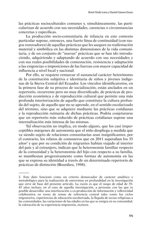 69
René Unda Lara y Daniel Llanos Erazo
las prácticas socioculturales comunes y, simultáneamente, las parti-
cularizan de acuerdo con sus necesidades, carencias o circunstancias
concretas y específicas.
La producción socio-comunitaria de infancia en este contexto
particular supone, entonces, una fuerte línea de continuidad (con ras-
gos renovadores) de aquellas prácticas que les asegure su reafirmación
material y simbólica en las distintas dimensiones de la vida comuni-
taria, y de un conjunto de “nuevas” prácticas que se han ido introdu-
ciendo, adquiriendo y adaptando de acuerdo con sus necesidades y
con sus reales posibilidades de contestación, resistencia y adaptación
a las exigencias o imposiciones de las fuerzas con mayor capacidad de
influencia a nivel local y nacional.
Por ello, se requiere remarcar el sustancial carácter heterónomo
de la constitución subjetiva e identitaria de niños y jóvenes indíge-
nas de la Sierra Central del Ecuador. Los vínculos identificatorios, en
la primera fase de su proceso de socialización, están anclados en un
repertorio, recurrente pero no muy diversificado, de prácticas de pro-
ducción económica y de reproducción cultural que permite una más
profunda interiorización de aquello que constituye la cultura profun-
da del sujeto, de aquello que no se aprende, en el sentido escolarizado
del término, sino que se adquiere mediante las prácticas cotidianas
y la reproducción rutinaria de dichas prácticas. Podría conjeturarse
que un repertorio más reducido de prácticas cotidianas supone una
internalización más intensa de las mismas.
Tal observación no implica, en modo alguno, que los casi imper-
ceptibles márgenes de autonomía que el niño despliega a medida que
va siendo sujeto de relaciones comunitarias sean insignificantes; por
el contrario, los relatos de comuneros que en 2011 superaban los 35
años2
y que por su condición de migrantes habían viajado al interior
del país y al extranjero, indican que la heteronomía familiar respecto
de la comunidad y la heteronomía del hijo con respecto a su familia,
se manifiestan progresivamente como formas de autonomía en las
que se expresa su identidad a través de un determinado repertorio de
prácticas de distinción (Bourdieu, 1998).
2	 Este dato funcionó como un criterio demarcador de carácter analítico y
metodológico para la realización de entrevistas en profundidad en la investigación
que sirve de base del presente artículo. La razón es que el rango de edad de 35-
45 años incluye, en el caso de aquella investigación, a personas con las que es
posible desarrollar una interlocución o co-producción de información y reflexividad
colaborativa en torno de temas de referencia central tales como los ciclos
migratorios, experiencias de educación escolarizada, la llegada de sectas religiosas a
las comunidades, las variaciones de las edades en las que se emigra en su comunidad,
la valoración de su experiencia migratoria, etcétera.
 