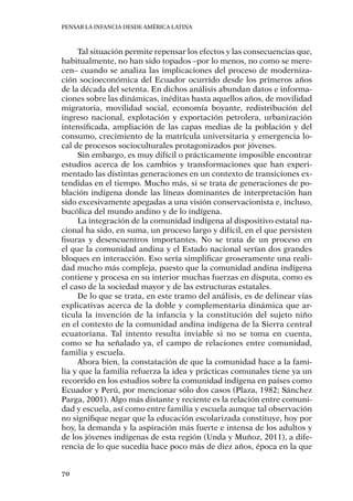 Pensar la infancia desde América Latina
70
Tal situación permite repensar los efectos y las consecuencias que,
habitualmente, no han sido topados –por lo menos, no como se mere-
cen– cuando se analiza las implicaciones del proceso de moderniza-
ción socioeconómica del Ecuador ocurrido desde los primeros años
de la década del setenta. En dichos análisis abundan datos e informa-
ciones sobre las dinámicas, inéditas hasta aquellos años, de movilidad
migratoria, movilidad social, economía boyante, redistribución del
ingreso nacional, explotación y exportación petrolera, urbanización
intensificada, ampliación de las capas medias de la población y del
consumo, crecimiento de la matrícula universitaria y emergencia lo-
cal de procesos socioculturales protagonizados por jóvenes.
Sin embargo, es muy difícil o prácticamente imposible encontrar
estudios acerca de los cambios y transformaciones que han experi-
mentado las distintas generaciones en un contexto de transiciones ex-
tendidas en el tiempo. Mucho más, si se trata de generaciones de po-
blación indígena donde las líneas dominantes de interpretación han
sido excesivamente apegadas a una visión conservacionista e, incluso,
bucólica del mundo andino y de lo indígena.
La integración de la comunidad indígena al dispositivo estatal na-
cional ha sido, en suma, un proceso largo y difícil, en el que persisten
fisuras y desencuentros importantes. No se trata de un proceso en
el que la comunidad andina y el Estado nacional serían dos grandes
bloques en interacción. Eso sería simplificar groseramente una reali-
dad mucho más compleja, puesto que la comunidad andina indígena
contiene y procesa en su interior muchas fuerzas en disputa, como es
el caso de la sociedad mayor y de las estructuras estatales.
De lo que se trata, en este tramo del análisis, es de delinear vías
explicativas acerca de la doble y complementaria dinámica que ar-
ticula la invención de la infancia y la constitución del sujeto niño
en el contexto de la comunidad andina indígena de la Sierra central
ecuatoriana. Tal intento resulta inviable si no se toma en cuenta,
como se ha señalado ya, el campo de relaciones entre comunidad,
familia y escuela.
Ahora bien, la constatación de que la comunidad hace a la fami-
lia y que la familia refuerza la idea y prácticas comunales tiene ya un
recorrido en los estudios sobre la comunidad indígena en países como
Ecuador y Perú, por mencionar sólo dos casos (Plaza, 1982; Sánchez
Parga, 2001). Algo más distante y reciente es la relación entre comuni-
dad y escuela, así como entre familia y escuela aunque tal observación
no signifique negar que la educación escolarizada constituye, hoy por
hoy, la demanda y la aspiración más fuerte e intensa de los adultos y
de los jóvenes indígenas de esta región (Unda y Muñoz, 2011), a dife-
rencia de lo que sucedía hace poco más de diez años, época en la que
 