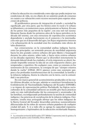 71
René Unda Lara y Daniel Llanos Erazo
si bien la educación era considerada como algo que podía mejorar sus
condiciones de vida, no era objeto de un unánime grado de consenso
en cuanto a su valoración como recurso necesario para superar situa-
ciones de pobreza.
El problemático proceso de integración al estado y sociedad ha
significado, por otra parte, que los límites entre lo rural y lo urbano
se difuminen y, en numerosos casos, prácticamente se borren. En uno
de los países más pequeños de la región3
, con una red vial razona-
blemente buena desde los primeros años de la época petrolera en la
década del setenta, con una estructura de reproducción económica
dependiente y anclada fuertemente en el comercio y la intermedia-
ción más que en el desarrollo del agro, los flujos migratorios internos
y la urbanización de la sociedad eran los resultados más obvios de
tales dinámicas.
Las consecuencias en la comunidad andina indígena fueron,
entre las principales, un sostenido proceso de movilidad migratoria
hacia los dos grandes centros urbanos del país (Quito y Guayaquil)
durante los años setenta, sobre todo, y hacia otros centros urbanos
en las décadas siguientes. Puesto que se diversificó notoriamente la
demanda laboral desde las ciudades, el ciclo migratorio se alteró, ha-
ciendo imposible sostener la idea de un ciclo migratorio clásico, por
temporadas y repetitivo. En cualquier caso, como se constata en los
testimonios de los comuneros, la consigna de que “siempre estamos
dando la vuelta” (CINAJ, 2011) aparece como una constante que,
pese a las profundas transformaciones de la comunidad, la familia y
la infancia indígena, ilustra la relación con la tierra, con la comuni-
dad y sus prácticas.
En este marco general de acontecimientos producidos en las cua-
tro últimas décadas, en las que, además se constituyó formalmente la
Confederación de Nacionalidades Indígenas del Ecuador (CONAIE),
y su órgano de representación política Pachakutik, las lógicas socio-
culturales de la comunidad sufrieron un notable giro hacia prácticas
cada vez más individualizadas (de los comuneros) y atomizadas ( de
las familias), reconfigurando profundamente la noción de comunidad
indígena y las prácticas de socialización de la infancia indígena. Cier-
tamente, resulta muy arriesgado afirmar que los niños indígenas de
la Sierra Central del Ecuador desarrollan prácticas sustancialmente
diferenciadas de los niños de sectores urbano populares de cualquier
ciudad del país. Y, si a todo ello se agrega la capacidad expansiva,
homogenizante y legitimadora de la educación escolarizada hispana,
3	 La extensión territorial del Ecuador (277.740 Km2
) representa entre la quinta y la
sexta parte de países como Colombia, Perú o Bolivia.
 