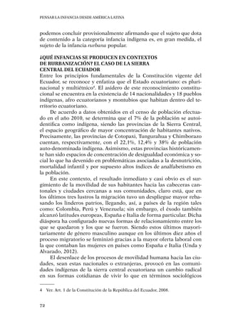 Pensar la infancia desde América Latina
72
podemos concluir provisionalmente afirmando que el sujeto que dota
de contenido a la categoría infancia indígena es, en gran medida, el
sujeto de la infancia rurbana popular.
¿Qué infancias se producen en contextos
de rurbanización? El caso de la Sierra
Central del Ecuador
Entre los principios fundamentales de la Constitución vigente del
Ecuador, se reconoce y enfatiza que el Estado ecuatoriano: es pluri-
nacional y multiétnico4
. El asidero de este reconocimiento constitu-
cional se encuentra en la existencia de 14 nacionalidades y 18 pueblos
indígenas, afro ecuatorianos y montubios que habitan dentro del te-
rritorio ecuatoriano.
De acuerdo a datos obtenidos en el censo de población efectua-
do en el año 2010, se determina que el 7% de la población se autoi-
dentifica como indígena, siendo las provincias de la Sierra Central,
el espacio geográfico de mayor concentración de habitantes nativos.
Precisamente, las provincias de Cotopaxi, Tungurahua y Chimborazo
cuentan, respectivamente, con el 22,1%, 12,4% y 38% de población
auto-denominada indígena. Asimismo, estas provincias históricamen-
te han sido espacios de concentración de desigualdad económica y so-
cial lo que ha devenido en problemáticas asociadas a la desnutrición,
mortalidad infantil y por supuesto altos índices de analfabetismo en
la población.
En este contexto, el resultado inmediato y casi obvio es el sur-
gimiento de la movilidad de sus habitantes hacia las cabeceras can-
tonales y ciudades cercanas a sus comunidades, claro está, que en
los últimos tres lustros la migración tuvo un despliegue mayor reba-
sando los linderos patrios, llegando, así, a países de la región tales
como: Colombia, Perú y Venezuela; sin embargo, el éxodo también
alcanzó latitudes europeas, España e Italia de forma particular. Dicha
diáspora ha configurado nuevas formas de relacionamiento entre los
que se quedaron y los que se fueron. Siendo estos últimos mayori-
tariamente de género masculino aunque en los últimos diez años el
proceso migratorio se feminizó gracias a la mayor oferta laboral con
la que contaban las mujeres en países como España e Italia (Unda y
Alvarado, 2012).
El desenlace de los procesos de movilidad humana hacia las ciu-
dades, sean estas nacionales o extranjeras, provocó en las comuni-
dades indígenas de la sierra central ecuatoriana un cambio radical
en sus formas cotidianas de vivir lo que en términos sociológicos
4	 Ver. Art. 1 de la Constitución de la República del Ecuador, 2008.
 