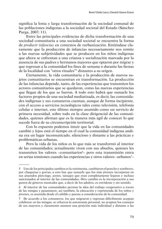 73
René Unda Lara y Daniel Llanos Erazo
significa la lenta y larga transformación de la sociedad comunal de
las poblaciones indígenas a la sociedad societal del Estado (Sánchez
Parga, 2007: 11).
Entre las principales evidencias de dicha transformación de una
sociedad comunitaria a una sociedad societal se encuentra la forma
de producir infancias en contextos de rurbanización. Entiéndase cla-
ramente que la producción de infancias necesariamente nos remite
a las nuevas subjetividades que se producen en los niños indígenas
que ahora se enfrentan a una crianza y socialización marcada por la
ausencia de sus padres y hermanos mayores que optaron por migrar y
que regresan a la comunidad los fines de semana o durante las fiestas
de la localidad con “otros rituales”5
distantes a su origen.
Ciertamente, la vida comunitaria y la producción de nuevos su-
jetos comunitarios se encuentran en transformación. La producción
de las infancias depende, tanto, de las experiencias que transmiten los
actores comunitarios que se quedaron, como las nuevas experiencias
que llegan de los que se fueron. A todo esto habrá que sumarle los
factores propios de una sociedad mediatizada, es decir, las comunida-
des indígenas y sus comuneros cuentan, aunque de forma incipiente,
con el acceso a servicios tecnológicos tales como televisión, telefonía
celular e internet, este último siempre asumido como un servicio de
primera necesidad, sobre todo en la clase dirigencial de las comuni-
dades, quienes afirman que es la manera más ágil de conocer lo que
sucede fuera de su circunscripción territorial.
Con lo expuesto podemos intuir que la vida en las comunidades
cambió y lejos está el tiempo en el cual la comunidad indígena andi-
na era un lugar incomunicado, silencioso y distante a las prácticas y
problemáticas urbanas.
Pero la vida de los niños es lo que más se transformó al interior
de las comunidades; actualmente viven con sus abuelos, quienes les
transmiten los valores –comunitarios6
– pero esta transmisión entra
en serias tensiones cuando las experiencias y otros valores –urbanos7
–
5	 Uno de los principales cambios es la vestimenta, cambiaron el poncho y sombrero,
por chaquetas y gorras; a esto hay que sumarle que los más jóvenes incorporan en
sus atuendos piercings, aretes, tatuajes que eran completamente lejanos e incluso
sancionados al interior de las comunidades. Otro cambio es la incorporación a sus
gustos de géneros musicales que, a decir de los adultos, es estridente y sin sentido.
6	 Al interior de las comunidades persiste la idea del trabajo cooperativo a través
de las mingas y pasamanos, así también, la educación y reprimenda de los niños y
jóvenes, es asumida desde el cabildo y puesta a consideración de la comunidad.
7	 De acuerdo a los comuneros, los que migraron y regresan difícilmente aceptan
colaborar en las mingas, se refuerza la autonomía personal, no aceptan los consejos
de sus mayores y claramente asumen una posición más individual y distante a las
 