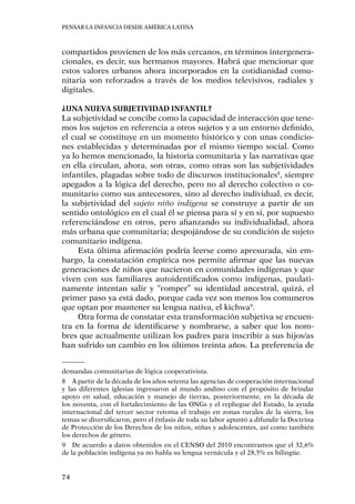 Pensar la infancia desde América Latina
74
compartidos provienen de los más cercanos, en términos intergenera-
cionales, es decir, sus hermanos mayores. Habrá que mencionar que
estos valores urbanos ahora incorporados en la cotidianidad comu-
nitaria son reforzados a través de los medios televisivos, radiales y
digitales.
¿Una nueva subjetividad infantil?
La subjetividad se concibe como la capacidad de interacción que tene-
mos los sujetos en referencia a otros sujetos y a un entorno definido,
el cual se constituye en un momento histórico y con unas condicio-
nes establecidas y determinadas por el mismo tiempo social. Como
ya lo hemos mencionado, la historia comunitaria y las narrativas que
en ella circulan, ahora, son otras, como otras son las subjetividades
infantiles, plagadas sobre todo de discursos institucionales8
, siempre
apegados a la lógica del derecho, pero no al derecho colectivo o co-
munitario como sus antecesores, sino al derecho individual, es decir,
la subjetividad del sujeto niño indígena se construye a partir de un
sentido ontológico en el cual él se piensa para sí y en sí, por supuesto
referenciándose en otros, pero afianzando su individualidad, ahora
más urbana que comunitaria; despojándose de su condición de sujeto
comunitario indígena.
Esta última afirmación podría leerse como apresurada, sin em-
bargo, la constatación empírica nos permite afirmar que las nuevas
generaciones de niños que nacieron en comunidades indígenas y que
viven con sus familiares autoidentificados como indígenas, paulati-
namente intentan salir y “romper” su identidad ancestral, quizá, el
primer paso ya está dado, porque cada vez son menos los comuneros
que optan por mantener su lengua nativa, el kichwa9
.
Otra forma de constatar esta transformación subjetiva se encuen-
tra en la forma de identificarse y nombrarse, a saber que los nom-
bres que actualmente utilizan los padres para inscribir a sus hijos/as
han sufrido un cambio en los últimos treinta años. La preferencia de
demandas comunitarias de lógica cooperativista.
8	 A partir de la década de los años setenta las agencias de cooperación internacional
y las diferentes iglesias ingresaron al mundo andino con el propósito de brindar
apoyo en salud, educación y manejo de tierras, posteriormente, en la década de
los noventa, con el fortalecimiento de las ONGs y el repliegue del Estado, la ayuda
internacional del tercer sector retoma el trabajo en zonas rurales de la sierra, los
temas se diversificaron, pero el énfasis de toda su labor apuntó a difundir la Doctrina
de Protección de los Derechos de los niños, niñas y adolescentes, así como también
los derechos de género.
9	 De acuerdo a datos obtenidos en el CENSO del 2010 encontramos que el 32,6%
de la población indígena ya no habla su lengua vernácula y el 28,5% es bilingüe.
 