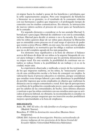 Pensar la infancia desde América Latina
76
rá migrar hacia la ciudad y gozar de los beneficios y privilegios que
la urbe supuestamente asegura. Pero este imaginario de beneficios
y bienestar no es gratuito, es el resultado de la constante relación
con sus hermanos y padres que migraron y el prolongado tiempo de
conexión con los medios comunicativos. En síntesis, la introyección
de nuevos valores acelera el proceso de crecer para ser beneficiario
de lo contado.
Un segundo elemento a considerar es la tan ansiada libertad; li-
bertad por y para jugar, libertad de colaborar o no con la comunidad,
incluso, libertad para decidir si asisten o no a la escuela. En conclu-
sión los niños quieren dejar de ser niños para alcanzar la liberación
que es entendida como proceso en el cual surge el ejercicio de poder
que resiste a otros (Perea: 2009), en este caso, los otros son los adultos
de la comunidad y su normativa que los obliga a realizar actividades
que no es del completo agrado de los más pequeños.
Un elemento muy significativo a la hora de obtener el balance
acerca del deseo de dejar de ser niños es la urgente búsqueda de cre-
cer para trabajar y obtener recursos que les permita distanciarse de
su origen rural. En este sentido, la posibilidad de continuar sus es-
tudios se reduce frente a la posibilidad de un trabajo y si es en la
ciudad, mejor aún.
La experiencia observada y ratificada a través de los testimonios
de los que migraron reafirma, en los niños, la “innecesaria” presen-
cia de una certificación escolar a la hora de conseguir un empleo, la
valoración hacia el proceso educativo es mínimo, porque consideran
que estudiar resta tiempo laboral y por ende disminuye la posibilidad
de percibir ingresos que serán empleados en objetos que reafirman la
distancia con su origen comunitario y rural. Este tipo de percepciones
es atributo de la población considerada joven y para nada compartida
por los adultos de las comunidades; de hecho, estos últimos afianzan
y motivan a que los niños continúen con sus estudios antes que se arti-
culen al proceso laboral, no obstante, la recomendación es estudiar en
zonas urbanas porque aseguran que esa inserción escolar posibilitará
mejores oportunidades a la hora de emplearse.
Bibliografía
Ariés, Ph. 1987 El niño y la vida familiar en el antiguo régimen
(Madrid: Taurus).
Bourdieu, P. 1998 La dominación masculina (Buenos Aires:
Anagrama).
CINAJ 2011 Informe de Investigación: Práctica socioculturales de
jóvenes indígenas de tres provincias de la Sierra Central del
Ecuador (Quito: Universidad Politécnica Salesiana).
 