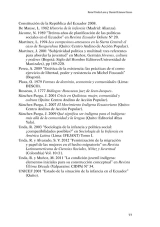 77
René Unda Lara y Daniel Llanos Erazo
Constitución de la República del Ecuador 2008.
De Mause, L. 1982 Historia de la infancia (Madrid: Alianza).
Jácome, N. 1989 “Treinta años de planificación de las políticas
sociales en el Ecuador” en Revista Ecuador Debate Nº 20.
Martínez, L. 1994 Los campesinos-artesanos en la Sierra Central: el
caso de Tungurahua (Quito: Centro Andino de Acción Popular).
Martínez, J. 2001 “Subjetividad política y multitud: tres referentes
para abordar la juventud” en Muñoz, Germán Jóvenes, cultura
y poderes (Bogotá: Siglo del Hombre Editores/Universidad de
Manizales), pp 189-220.
Perea, A. 2009 “Estética de la existencia: las prácticas de sí como
ejercicio de libertad, poder y resistencia en Michel Foucault”
(Bogotá).
Plaza, O. 1979 Formas de dominio, economía y comunidades (Lima:
DESCO).
Rosseau, J. 1777 Diálogos: Rousseau juez de Jean-Jacques.
Sánchez-Parga, J. 2001 Crisis en Quilotoa: mujer, comunidad y
cultura (Quito: Centro Andino de Acción Popular).
Sánchez-Parga, J. 2007 El Movimiento Indígena Ecuatoriano (Quito:
Centro Andino de Acción Popular).
Sánchez-Parga, J. 2009 Qué significa ser indígena para el indígena:
más allá de la comunidad y la lengua (Quito: Editorial Abya
Yala).
Unda, R. 2003 “Sociología de la infancia y política social:
¿compatibilidades posibles?” en Sociología de la Infancia en
América Latina (Lima: IFEJANT) Tomo I.
Unda, R. y Alvarado, S. V. 2012 “Feminización de la migración
y papel de las mujeres en el hecho migratorio” en Revista
Latinoamericana de Ciencias Sociales, Niñez y Juventud
(Colombia) Vol. 10 (1).
Unda, R. y Muñoz, M. 2011 “La condición juvenil indígena:
elementos iniciales para su construcción conceptual” en Revista
Última Década (Valparaíso: CIDPA) Nº 34.
UNICEF 2001 “Estado de la situación de la infancia en el Ecuador”
(Quito).
 