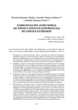 81
Marieta Quintero Mejía*, Jennifer Mateus Malaver**
y Natalia Montaño Peña***
Narrativas del daño moral
de niños y niñas en experiencias
de límites extremos*
“El llanto de un solo niño
no justifica orden cósmico alguno”
Fiódor Dostoyevski.
Las narrativas han sido objeto de indagación, en los géneros discur-
sivos, en asuntos relacionados con la experiencia humana y, más re-
	 *	 Postdoctora en Ciencias Sociales, Niñez y Juventud de la Red de Postgrados
CLACSO y doctora en Ciencias Sociales, Niñez y Juventud de la Universidad de
Manizales, CINDE. Docente e investigadora de la Universidad Distrital Francisco
José de Caldas y del Doctorado en Ciencias Sociales, Niñez y Juventud de Univer-
sidad Manizales, CINDE. Co-directora del Grupo de Investigación MORALIA.
	 **	 Candidata a magíster en Investigación Social Interdisciplinaria de la Universidad
Distrital Francisco José de Caldas y licenciada en Educación Básica con Énfasis
en Humanidades y Lengua Castellana de la Universidad Distrital Francisco José
de Caldas. Líder del semillero de investigación AGHATOS y miembro del Grupo
de Investigación MORALIA. Joven-investigadora COLCIENCIAS 2011- 2012. Do-
cente Pontificia Universidad Javeriana, Bogotá, Colombia.
	***	 Candidata a magíster en Investigación Social Interdisciplinaria de la Universidad
Distrital Francisco José de Caldas y Licenciada en Educación Básica con Énfasis
en Humanidades y Lengua Castellana de la Universidad Distrital Francisco José
de Caldas. Miembro del semillero de investigación AGHATOS y miembro del Gru-
po de Investigación MORALIA. Joven-Investigadora COLCIENCIAS 2011- 2012.
Asesora de investigaciones Universidad la Gran Colombia, Bogotá, Colombia.
****	 Este capítulo es un producto de los resultados del Macroproyecto de investigación
“Narrativas del daño moral en niños y jóvenes en Experiencias de límites extremos”,
dirigido por la investigadora Marieta Quintero. En el marco de este Macroproyecto,
se realizaron las investigaciones “Ética del cuidado de niños, niñas y jóvenes en situa-
ción de vulnerabilidad por conflicto interno”, desarrollada por Natalia Montaño Peña,
y “Razonamiento y sensibilidad moral de niñas y jóvenes en situación de vulnerabi-
lidad por conflicto interno colombiano”, desarrollada por Jennifer Andrea Mateus;
ambas becarias en el programa Jóvenes Investigadores e Innovadores Virginia Gutié-
rrez de Pineda, del Departamento Administrativo de Ciencia, Tecnología e Innovación
COLCIENCIAS, en la convocatoria N° 510-2010, Generación del Bicentenario.
 
