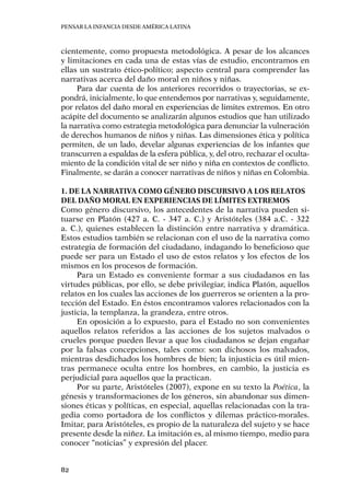 Pensar la infancia desde América Latina
82
cientemente, como propuesta metodológica. A pesar de los alcances
y limitaciones en cada una de estas vías de estudio, encontramos en
ellas un sustrato ético-político; aspecto central para comprender las
narrativas acerca del daño moral en niños y niñas.
Para dar cuenta de los anteriores recorridos o trayectorias, se ex-
pondrá, inicialmente, lo que entendemos por narrativas y, seguidamente,
por relatos del daño moral en experiencias de limites extremos. En otro
acápite del documento se analizarán algunos estudios que han utilizado
la narrativa como estrategia metodológica para denunciar la vulneración
de derechos humanos de niños y niñas. Las dimensiones ética y política
permiten, de un lado, develar algunas experiencias de los infantes que
transcurren a espaldas de la esfera pública, y, del otro, rechazar el oculta-
miento de la condición vital de ser niño y niña en contextos de conflicto.
Finalmente, se darán a conocer narrativas de niños y niñas en Colombia.
1. De la narrativa como género discursivo a los relatos
del daño moral en experiencias de límites extremos
Como género discursivo, los antecedentes de la narrativa pueden si-
tuarse en Platón (427 a. C. - 347 a. C.) y Aristóteles (384 a.C. - 322
a. C.), quienes establecen la distinción entre narrativa y dramática.
Estos estudios también se relacionan con el uso de la narrativa como
estrategia de formación del ciudadano, indagando lo beneficioso que
puede ser para un Estado el uso de estos relatos y los efectos de los
mismos en los procesos de formación.
Para un Estado es conveniente formar a sus ciudadanos en las
virtudes públicas, por ello, se debe privilegiar, indica Platón, aquellos
relatos en los cuales las acciones de los guerreros se orienten a la pro-
tección del Estado. En éstos encontramos valores relacionados con la
justicia, la templanza, la grandeza, entre otros.
En oposición a lo expuesto, para el Estado no son convenientes
aquellos relatos referidos a las acciones de los sujetos malvados o
crueles porque pueden llevar a que los ciudadanos se dejan engañar
por la falsas concepciones, tales como: son dichosos los malvados,
mientras desdichados los hombres de bien; la injusticia es útil mien-
tras permanece oculta entre los hombres, en cambio, la justicia es
perjudicial para aquellos que la practican.
Por su parte, Aristóteles (2007), expone en su texto la Poética, la
génesis y transformaciones de los géneros, sin abandonar sus dimen-
siones éticas y políticas, en especial, aquellas relacionadas con la tra-
gedia como portadora de los conflictos y dilemas práctico-morales.
Imitar, para Aristóteles, es propio de la naturaleza del sujeto y se hace
presente desde la niñez. La imitación es, al mismo tiempo, medio para
conocer “noticias” y expresión del placer.
 