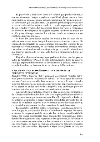 83
Marieta Quintero Mejía, Jennifer Mateus Malaver y Natalia Montaño Peña
El placer de la imitación viene del deleite que produce mirar, a
manera de retrato, lo que sucede en la realidad; placer que nos hace
caer cuenta de quién es quién, las semejanzas que hay con ese quién y
las diferencias que con él existen. Los géneros producen placer cuando
retratan la vida de los sujetos, es decir, cuando exponen la geografía
de sus virtudes y vicios. Así, la comedia dibuja los vicios y representa
los defectos. Por su parte, la tragedia muestra los diversos modos de
acción y decisión que adoptan los sujetos cuando se enfrentan a los
conflictos práctico-morales.
Si bien, las costumbres revelan los vicios y las virtudes de los
sujetos, son las acciones las que les otorgan ventura/desventura; di-
cha/desdicha. El relato de las costumbres contiene las texturas de las
experiencias comunitarias, en las cuales encontramos asuntos rela-
cionados con situaciones de contingencia, pero también situaciones
que ilustran cambio de fortuna, vida buena y situaciones dignas de
ser vividas.
Plegados al pensamiento griego, podemos indicar que los postu-
lados de Aristóteles y Platón no sólo diferencian los tipos de género,
sino que exploran dimensiones de la vida moral y política, entre éstas
las relacionadas con las emociones, acciones y deliberaciones.
2. ¿Qué significa el daño moral en experiencias
de limites extremos?
Arendt (1993) y Todorov (2004) emplean la expresión “limites extre-
mos” para exponer la “encarnación del mal” en los campos de concen-
tración. Con esta expresión buscamos acercamos a lo que entende-
mos por daño moral, así como mostrar que estas experiencias no sólo
están presentes en los relatos de la tragedia, sino que hacen parte de
nuestras actuales y recientes narrativas de niños y niñas.
A pesar de su actualidad, pervive la idea de que estas situaciones
de vulneración de derechos han sido vividas por poblaciones remotas
y por generaciones que desconocemos. Por ello, siguiendo a Todorov,
no estamos dispuestos a perder nuestra comodidad abriendo los ar-
chivos de los relatos trágicos. Nos resistimos a abrir los expedientes y,
en especialmente, a escuchar, las narrativas de los infortunios.
Estos relatos del dolor, están, escasamente, vinculados a la litera-
tura, fotografía y exposición fílmica. Como bien lo exponen los repre-
sentantes de las políticas de la memoria, las víctimas han sido visibili-
zadas, por lo que es necesario hacer presente las injusticias, así como
desafiar la imaginación para representar las agresiones, el sufrimiento
y las catástrofes ocasionadas por los mismos seres humanos contra
sus congéneres. Es decir, se requiere evidenciar la falta de condición
humana y de humanidad. Siguiendo a Reyes Mate (2009), se trata de
 