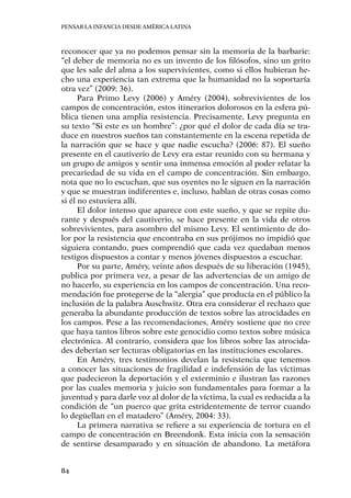 Pensar la infancia desde América Latina
84
reconocer que ya no podemos pensar sin la memoria de la barbarie:
“el deber de memoria no es un invento de los filósofos, sino un grito
que les sale del alma a los supervivientes, como si ellos hubieran he-
cho una experiencia tan extrema que la humanidad no la soportaría
otra vez” (2009: 36).
Para Primo Levy (2006) y Améry (2004), sobrevivientes de los
campos de concentración, estos itinerarios dolorosos en la esfera pú-
blica tienen una amplia resistencia. Precisamente, Levy pregunta en
su texto “Si este es un hombre”: ¿por qué el dolor de cada día se tra-
duce en nuestros sueños tan constantemente en la escena repetida de
la narración que se hace y que nadie escucha? (2006: 87). El sueño
presente en el cautiverio de Levy era estar reunido con su hermana y
un grupo de amigos y sentir una inmensa emoción al poder relatar la
precariedad de su vida en el campo de concentración. Sin embargo,
nota que no lo escuchan, que sus oyentes no le siguen en la narración
y que se muestran indiferentes e, incluso, hablan de otras cosas como
si él no estuviera allí.
El dolor intenso que aparece con este sueño, y que se repite du-
rante y después del cautiverio, se hace presente en la vida de otros
sobrevivientes, para asombro del mismo Levy. El sentimiento de do-
lor por la resistencia que encontraba en sus prójimos no impidió que
siguiera contando, pues comprendió que cada vez quedaban menos
testigos dispuestos a contar y menos jóvenes dispuestos a escuchar.
Por su parte, Améry, veinte años después de su liberación (1945),
publica por primera vez, a pesar de las advertencias de un amigo de
no hacerlo, su experiencia en los campos de concentración. Una reco-
mendación fue protegerse de la “alergia” que producía en el público la
inclusión de la palabra Auschwitz. Otra era considerar el rechazo que
generaba la abundante producción de textos sobre las atrocidades en
los campos. Pese a las recomendaciones, Améry sostiene que no cree
que haya tantos libros sobre este genocidio como textos sobre música
electrónica. Al contrario, considera que los libros sobre las atrocida-
des deberían ser lecturas obligatorias en las instituciones escolares.
En Améry, tres testimonios develan la resistencia que tenemos
a conocer las situaciones de fragilidad e indefensión de las víctimas
que padecieron la deportación y el exterminio e ilustran las razones
por las cuales memoria y juicio son fundamentales para formar a la
juventud y para darle voz al dolor de la víctima, la cual es reducida a la
condición de “un puerco que grita estridentemente de terror cuando
lo degüellan en el matadero” (Améry, 2004: 33).
La primera narrativa se refiere a su experiencia de tortura en el
campo de concentración en Breendonk. Esta inicia con la sensación
de sentirse desamparado y en situación de abandono. La metáfora
 