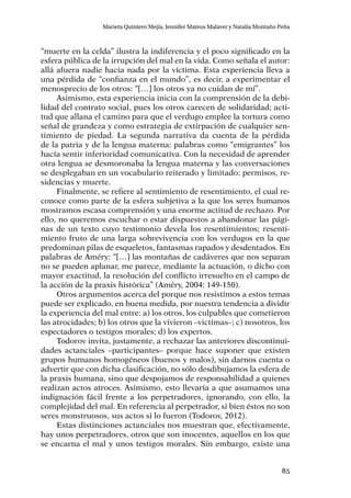 85
Marieta Quintero Mejía, Jennifer Mateus Malaver y Natalia Montaño Peña
“muerte en la celda” ilustra la indiferencia y el poco significado en la
esfera pública de la irrupción del mal en la vida. Como señala el autor:
allá afuera nadie hacia nada por la víctima. Esta experiencia lleva a
una pérdida de “confianza en el mundo”, es decir, a experimentar el
menosprecio de los otros: “[…] los otros ya no cuidan de mí”.
Asimismo, esta experiencia inicia con la comprensión de la debi-
lidad del contrato social, pues los otros carecen de solidaridad; acti-
tud que allana el camino para que el verdugo emplee la tortura como
señal de grandeza y como estrategia de extirpación de cualquier sen-
timiento de piedad. La segunda narrativa da cuenta de la pérdida
de la patria y de la lengua materna: palabras como “emigrantes” los
hacía sentir inferioridad comunicativa. Con la necesidad de aprender
otra lengua se desmoronaba la lengua materna y las conversaciones
se desplegaban en un vocabulario reiterado y limitado: permisos, re-
sidencias y muerte.
Finalmente, se refiere al sentimiento de resentimiento, el cual re-
conoce como parte de la esfera subjetiva a la que los seres humanos
mostramos escasa comprensión y una enorme actitud de rechazo. Por
ello, no queremos escuchar o estar dispuestos a abandonar las pági-
nas de un texto cuyo testimonio devela los resentimientos; resenti-
miento fruto de una larga sobrevivencia con los verdugos en la que
predominan pilas de esqueletos, fantasmas rapados y desdentados. En
palabras de Améry: “[…] las montañas de cadáveres que nos separan
no se pueden aplanar, me parece, mediante la actuación, o dicho con
mayor exactitud, la resolución del conflicto irresuelto en el campo de
la acción de la praxis histórica” (Améry, 2004: 149-150).
Otros argumentos acerca del porque nos resistimos a estos temas
puede ser explicado, en buena medida, por nuestra tendencia a dividir
la experiencia del mal entre: a) los otros, los culpables que cometieron
las atrocidades; b) los otros que la vivieron –victimas–; c) nosotros, los
espectadores o testigos morales; d) los expertos.
Todorov invita, justamente, a rechazar las anteriores discontinui-
dades actanciales –participantes– porque hace suponer que existen
grupos humanos homogéneos (buenos y malos), sin darnos cuenta o
advertir que con dicha clasificación, no sólo desdibujamos la esfera de
la praxis humana, sino que despojamos de responsabilidad a quienes
realizan actos atroces. Asimismo, esto llevaría a que asumamos una
indignación fácil frente a los perpetradores, ignorando, con ello, la
complejidad del mal. En referencia al perpetrador, si bien éstos no son
seres monstruosos, sus actos si lo fueron (Todorov, 2012).
Estas distinciones actanciales nos muestran que, efectivamente,
hay unos perpetradores, otros que son inocentes, aquellos en los que
se encarna el mal y unos testigos morales. Sin embargo, existe una
 
