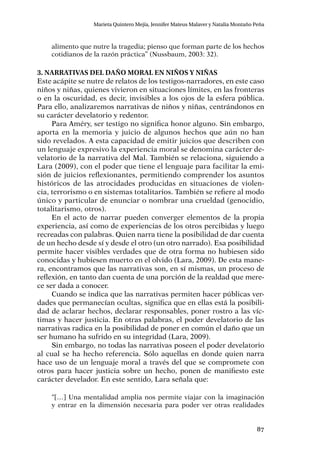 87
Marieta Quintero Mejía, Jennifer Mateus Malaver y Natalia Montaño Peña
alimento que nutre la tragedia; pienso que forman parte de los hechos
cotidianos de la razón práctica” (Nussbaum, 2003: 32).
3. Narrativas del daño moral en niños y niñas
Este acápite se nutre de relatos de los testigos-narradores, en este caso
niños y niñas, quienes vivieron en situaciones límites, en las fronteras
o en la oscuridad, es decir, invisibles a los ojos de la esfera pública.
Para ello, analizaremos narrativas de niños y niñas, centrándonos en
su carácter develatorio y redentor.
Para Améry, ser testigo no significa honor alguno. Sin embargo,
aporta en la memoria y juicio de algunos hechos que aún no han
sido revelados. A esta capacidad de emitir juicios que describen con
un lenguaje expresivo la experiencia moral se denomina carácter de-
velatorio de la narrativa del Mal. También se relaciona, siguiendo a
Lara (2009), con el poder que tiene el lenguaje para facilitar la emi-
sión de juicios reflexionantes, permitiendo comprender los asuntos
históricos de las atrocidades producidas en situaciones de violen-
cia, terrorismo o en sistemas totalitarios. También se refiere al modo
único y particular de enunciar o nombrar una crueldad (genocidio,
totalitarismo, otros).
En el acto de narrar pueden converger elementos de la propia
experiencia, así como de experiencias de los otros percibidas y luego
recreadas con palabras. Quien narra tiene la posibilidad de dar cuenta
de un hecho desde sí y desde el otro (un otro narrado). Esa posibilidad
permite hacer visibles verdades que de otra forma no hubiesen sido
conocidas y hubiesen muerto en el olvido (Lara, 2009). De esta mane-
ra, encontramos que las narrativas son, en sí mismas, un proceso de
reflexión, en tanto dan cuenta de una porción de la realdad que mere-
ce ser dada a conocer.
Cuando se indica que las narrativas permiten hacer públicas ver-
dades que permanecían ocultas, significa que en ellas está la posibili-
dad de aclarar hechos, declarar responsables, poner rostro a las víc-
timas y hacer justicia. En otras palabras, el poder develatorio de las
narrativas radica en la posibilidad de poner en común el daño que un
ser humano ha sufrido en su integridad (Lara, 2009).
Sin embargo, no todas las narrativas poseen el poder develatorio
al cual se ha hecho referencia. Sólo aquellas en donde quien narra
hace uso de un lenguaje moral a través del que se compromete con
otros para hacer justicia sobre un hecho, ponen de manifiesto este
carácter develador. En este sentido, Lara señala que:
“[…] Una mentalidad amplia nos permite viajar con la imaginación
y entrar en la dimensión necesaria para poder ver otras realidades
 