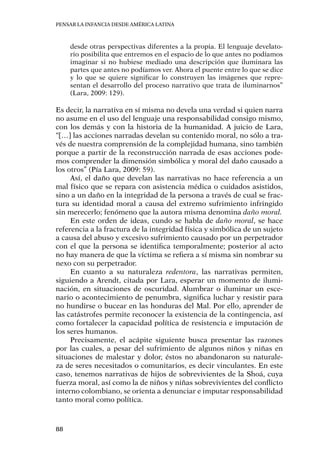 Pensar la infancia desde América Latina
88
desde otras perspectivas diferentes a la propia. El lenguaje develato-
rio posibilita que entremos en el espacio de lo que antes no podíamos
imaginar si no hubiese mediado una descripción que iluminara las
partes que antes no podíamos ver. Ahora el puente entre lo que se dice
y lo que se quiere significar lo construyen las imágenes que repre-
sentan el desarrollo del proceso narrativo que trata de iluminarnos”
(Lara, 2009: 129).
Es decir, la narrativa en sí misma no devela una verdad si quien narra
no asume en el uso del lenguaje una responsabilidad consigo mismo,
con los demás y con la historia de la humanidad. A juicio de Lara,
“[…] las acciones narradas develan su contenido moral, no sólo a tra-
vés de nuestra comprensión de la complejidad humana, sino también
porque a partir de la reconstrucción narrada de esas acciones pode-
mos comprender la dimensión simbólica y moral del daño causado a
los otros” (Pía Lara, 2009: 59).
Así, el daño que develan las narrativas no hace referencia a un
mal físico que se repara con asistencia médica o cuidados asistidos,
sino a un daño en la integridad de la persona a través de cual se frac-
tura su identidad moral a causa del extremo sufrimiento infringido
sin merecerlo; fenómeno que la autora misma denomina daño moral.
En este orden de ideas, cundo se habla de daño moral, se hace
referencia a la fractura de la integridad física y simbólica de un sujeto
a causa del abuso y excesivo sufrimiento causado por un perpetrador
con el que la persona se identifica temporalmente; posterior al acto
no hay manera de que la víctima se refiera a sí misma sin nombrar su
nexo con su perpetrador.
En cuanto a su naturaleza redentora, las narrativas permiten,
siguiendo a Arendt, citada por Lara, esperar un momento de ilumi-
nación, en situaciones de oscuridad. Alumbrar o iluminar un esce-
nario o acontecimiento de penumbra, significa luchar y resistir para
no hundirse o bucear en las honduras del Mal. Por ello, aprender de
las catástrofes permite reconocer la existencia de la contingencia, así
como fortalecer la capacidad política de resistencia e imputación de
los seres humanos.
Precisamente, el acápite siguiente busca presentar las razones
por las cuales, a pesar del sufrimiento de algunos niños y niñas en
situaciones de malestar y dolor, éstos no abandonaron su naturale-
za de seres necesitados o comunitarios, es decir vinculantes. En este
caso, tenemos narrativas de hijos de sobrevivientes de la Shoá, cuya
fuerza moral, así como la de niños y niñas sobrevivientes del conflicto
interno colombiano, se orienta a denunciar e imputar responsabilidad
tanto moral como política.
 
