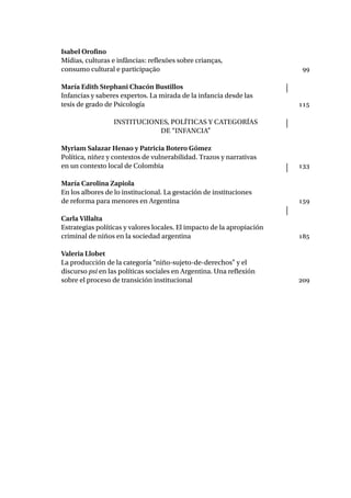 Isabel Orofino
Mídias, culturas e infâncias: reflexões sobre crianças,
consumo cultural e participação	 99
María Edith Stephani Chacón Bustillos
Infancias y saberes expertos. La mirada de la infancia desde las
tesis de grado de Psicología	 115
Instituciones, políticas y categorías
de “infancia”
Myriam Salazar Henao y Patricia Botero Gómez
Política, niñez y contextos de vulnerabilidad. Trazos y narrativas
en un contexto local de Colombia	 133
María Carolina Zapiola
En los albores de lo institucional. La gestación de instituciones
de reforma para menores en Argentina	 159
Carla Villalta
Estrategias políticas y valores locales. El impacto de la apropiación
criminal de niños en la sociedad argentina	 185
Valeria Llobet
La producción de la categoría “niño-sujeto-de-derechos” y el
discurso psi en las políticas sociales en Argentina. Una reflexión
sobre el proceso de transición institucional	 209
 