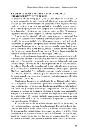 89
Marieta Quintero Mejía, Jennifer Mateus Malaver y Natalia Montaño Peña
4. Narrar la experiencia del Mal en la infancia:
hijos de sobrevivientes de Shoá
La escritora Diana Wang (2007), en su libro Hijos de la Guerra. La
segunda generación de sobrevivientes de Shoá, presenta veintidós na-
rrativas de hijos sobrevivientes del asesinato judío. Algunos de ellos
nacieron en Argentina, meses después de terminada la guerra y, otros,
en este mismo país, varios años después del asentamiento de sus pa-
dres. Los sobrevivientes fueron personas entre los 18 y 30 años que
llegaron a Buenos Aires después de haberse declarado cristianos.
A pesar de los años de silencio impuestos por la sociedad, los
hijos de los sobrevivientes narraron el impacto que tuvo, para la cons-
titución de su subjetividad en la niñez, convivir con el sufrimiento de
sus padres. La pregunta que prevaleció en estas narrativas fue: ¿quié-
nes somos? La respuesta a este interrogante nos lleva por los intersti-
cios y laberintos de la niñez. Soy yo, indica la autora de este libro, una
hija de sobrevivientes, lo que le me permite “ilustrar la porosidad de lo
humano” con los testimonios de otros hijos (2007: 20).
Estos testimonios aún siguen vivos, aunque algunos miembros de
la sociedad se resisten a escucharlos, tal como se indicó en párrafos
anteriores. Éstos prefieren considerarlos asuntos del pasado o de una
infancia frágil, distorsionada y desproporcionada en sus recuerdos.
La palabra Shoá ha sido tomada en el título, indica la autora, porque
en la infancia fue la palabra utilizada en la vida familiar para signar el
Mal (con mayúscula): “[…] la Shoá es nuestro común contexto prena-
tal y ha sido, para casi todos, lo que estaba presente en las memorias
de nuestros padres y en sus conversaciones privadas o en sus silencios
más hondos” (2007: 20).
Siguiendo a la autora, en la infancia de los hijos de sobrevivien-
tes, la fragilidad de la memoria significó la búsqueda de la igualdad,
pues la distinción, como rasgo de la misma pluralidad, exigía indagar
por familiares y amigos muertos y/o desparecidos. Por ello, callar o
acogerse a esa idea de inocencia otorgada a la niñez era protección,
aunque esto tuviera sus consecuencias. Por supuesto, esta fragilidad
de la memoria evitó realizar cualquier reconstrucción acerca de esta
experiencia del Mal, e instaló una memora fragmentada, construida
por suposiciones e hipótesis.
El arte de narrar de los sobrevivientes, señala la pensadora, se
fue volviendo exiguo, una vez éstos bajaron de los barcos, hasta des-
parecer. Los relatos de la persecución y el horror vividos en el pasa-
do contenían las experiencias emocionales de dolor y miedo. Estos
sentimientos se pueden evidenciar en los balbuceos, interjecciones,
suspiros y palabras sueltas con las que se interrumpían los relatos,
en ciertas ocasiones, pero, en otros, servían para avivar la narración:
 