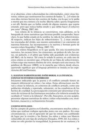 91
Marieta Quintero Mejía, Jennifer Mateus Malaver y Natalia Montaño Peña
si se aburrían, cómo solucionaban las enfermedades, entre otras his-
torias; relatos que sustituyeron los cuentos de hadas: “[…] el relato de
esos días eternos fueron mis cuentos de hadas, era lo que yo le pedía
a mamá que me contara a la noche. Quería saber, quería imaginarme
a mí allí. Sentía que yo había estado de alguna manera, que seguía
estando, pero que nunca había estado y que debía hacer el esfuerzo
por estar” (Wang, 2007: 66).
Los relatos de la infancia se convirtieron, más adelante, en la
búsqueda de otras narrativas que hicieran posible comprender, hacer
claro, lo que había estado en la sombra: la vida de los sobrevivientes.
Al respecto, indican los hijos de sobrevivientes: “[…] estas anécdo-
tas rescatadas del olvido, son nuestro antecedente y se convierten en
nuestras historias, las incorporamos a la nuestra y forman parte de
nuestro relato biográfico” (Wang, 2007: 72).
Los relatos biográficos es lo que queda. En esta reconstrucción
narrativa, las escasas fotos, los cinturones, un pedazo de tela, las car-
tas, un pañuelo, o el jabón que había sido guardado son evidencias
del Mal y de la marca. Tal como lo señala la autora, en cada uno de
estos relatos se encontró que, el hecho de ser hijos de sobrevivientes,
si bien exige una manera distinta de vivir, siempre será una marca. En
palabras de Ricoeur (2004), es la mancha que infecta desde afuera,
queriendo significar que el lenguaje primitivo se instala en las expe-
riencias del mal humano.
5. Algunas narrativas del daño moral a la infancia:
conflicto interno colombiano
Iniciamos indicando que la guerra y el conflicto armado tienen un
impacto diferencial en niños y las niñas. Estas afirmaciones nos lle-
van a situar la infancia, en contextos de conflicto armado, como una
población olvidada y reportada, solamente, en las estadísticas de los
hechos de crueldad. La preocupación constante por determinar el nú-
mero de víctimas de los fenómenos asociados a la violencia armada ha
ocultado el “rostro a la infancia”. Por ello, buscamos, en este acápite,
presentar algunas narrativas de niños y niñas relacionadas con, muti-
laciones, masacres y reclutamiento forzado.
Cuerpos mutilados
En los campos de guerra en Colombia, encontramos muchos niños y
niñas que realizan trabajos agrícolas junto con sus padres. En estas
circunstancias, y con el agravante de que las minas van cambiando
de lugar por la erosión y las lluvias, los niños y niñas son blancos
vulnerables de este tipo de artefactos (Grajales, 1999: 22). Los niños y
niñas no sólo pierden la tranquilidad, la promesa de un mañana y la
 