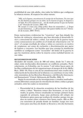 Pensar la infancia desde América Latina
92
posibilidad de una vida adulta, sino todos los hábitos que configuran
la infancia misma. Al respecto los niños narran:
“Allá, en la laguna, encontraron el cuerpo de mi hermano. Yo creo que
les dio lástima porque era un niño; no lo tiraron al agua, lo dejaron a
un lado. Si a él lo mataron así… me da miedo pensar lo que me harían
a mí” (Tomado de Lozano, 2005: 54).
Mi cuerpo es como una cobija pobre: lleno de remiendos […]. Tengo
un pie fantasma […]. ¿El accidente? ¡No quiero hablar de eso!” (Toma-
do de Lozano, 2005: 58-61).
Estas narraciones evidencian las “cicatrices” que han dejado los
hechos de violencia; situaciones que han afectado el desarrollo fí-
sico y emocional de niños y niñas. Las marcas de la guerra traen
como consecuencia un cambio en el modo de relacionarse con “el
otro”: el cuerpo mutilado de niñas y niños se convierte en motivo
de vergüenza, así como de exclusión y discriminación por parte
de lejanos y cercanos. Las heridas que trae consigo la mutilación
también se configuran como “recuerdos” del dolor de la guerra lo
que les mantiene alerta sobre la muerte como realidad latente en
sus vidas.
Reclutamiento de niños
Alrededor del mundo, cerca de 300 mil niños, desde los 7 años de
edad, están involucrados directamente en conflictos armados. Parti-
cularmente, en Colombia, por lo menos 7 mil niños hacen parte de
las filas combatientes de las organizaciones al margen de la ley (Bello;
Ruiz, 2010: 19). Ésta es una de las manifestaciones más crueles de la
vulneración de los derechos de la infancia y se constituye en una viola-
ción sistemática de los Derechos Humanos y del Derecho Internacio-
nal Humanitario” (Unicef, Defensoría del Pueblo, 2006: 5).
Según lo encontrado en las investigaciones y estudios analizados,
existen diferentes causas para la vinculación de niños y niñas a grupos
armados, entre las cuales se encuentran:
-- Precariedad de la situación económica de las familias de los
niños y niñas: “Nosotros somos diez hermanos, yo soy la del
medio, la quinta. Estuve estudiando un tiempo: primero hasta
segundo de primaria, luego unas profesoras del colegio me
brindaron apoyo para que acabara de estudiar, porque mis pa-
dres no tenían cómo; entonces hice hasta cuarto. Allá en Mo-
coa estuvimos de posada donde un familiar. Luego nos tocó
irnos para una finca de donde se llevaron a mis dos hermanos
 