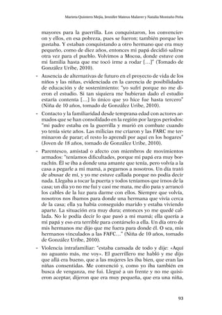 93
Marieta Quintero Mejía, Jennifer Mateus Malaver y Natalia Montaño Peña
mayores para la guerrilla. Los conquistaron, los convencier-
on y ellos, en esa pobreza, pues se fueron; también porque les
gustaba. Y estaban conquistando a otro hermano que era muy
pequeño, como de diez años, entonces mi papá decidió salirse
otra vez para el pueblo. Volvimos a Mocoa, donde estuve con
mi familia hasta que me tocó irme a rodar […]” (Tomado de
González Uribe, 2010).
-- Ausencia de alternativas de futuro en el proyecto de vida de los
niños y las niñas, evidenciada en la carencia de posibilidades
de educación y de sostenimiento: “yo sufrí porque no me di-
eron el estudio. Si tan siquiera me hubieran dado el estudio
estaría contenta […] lo único que yo hice fue hasta tercero”
(Niña de 10 años, tomado de González Uribe, 2010).
-- Contacto y la familiaridad desde temprana edad con actores ar-
mados que se han consolidado en la región por largos períodos:
“mi padre estaba en la guerrilla y murió en combate cuando
yo tenía siete años. Las milicias me criaron y las FARC me ter-
minaron de parar; el resto lo aprendí por aquí en los hogares”
(Joven de 18 años, tomado de González Uribe, 2010).
-- Parentesco, amistad o afecto con miembros de movimientos
armados: “teníamos dificultades, porque mi papá era muy bor-
rachín. Él se iba a donde una amante que tenía, pero volvía a la
casa a pegarle a mi mamá, a pegarnos a nosotros. Un día trató
de abusar de mí, y yo me estuve callada porque no podía decir
nada. Llegaba a tocar la puerta y todos teníamos que irnos de la
casa; un día yo no me fui y casi me mata, me dio pata y arrancó
los cables de la luz para darme con ellos. Siempre que volvía,
nosotros nos íbamos para donde una hermana que vivía cerca
de la casa; ella ya había conseguido marido y estaba viviendo
aparte. La situación era muy dura; entonces yo me quedé cal-
lada. No le podía decir lo que pasó a mi mamá; ella quería a
mi papá y eso era terrible para contárselo a ella. Un día otro de
mis hermanos me dijo que me fuera para donde él. O sea, mis
hermanos vinculados a las FAFC…” (Niña de 10 años, tomado
de González Uribe, 2010).
-- Violencia intrafamiliar: “estaba cansada de todo y dije: «Aquí
no aguanto más, me voy». El guerrillero me habló y me dijo
que allá era bueno, que a las mujeres les iba bien, que eran las
niñas consentidas. Me convenció y, como yo iba también en
busca de venganza, me fui. Llegué a un frente y no me quisi-
eron aceptar, dijeron que era muy pequeña, que era una niña,
 